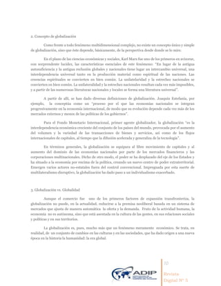 10
Revista
Digital Nº 5
2. Concepto de globalización
Como frente a todo fenómeno multidimensional complejo, no existe un concepto único y simple
de globalización, sino que éste depende, básicamente, de la perspectiva desde donde se lo mire.
En el plano de las ciencias económicas y sociales, Karl Marx fue uno de los primeros en avizorar,
con sorprendente lucidez, las características esenciales de este fenómeno: “En lugar de la antigua
autosuficiencia y la antigua reclusión globales y nacionales tiene lugar un intercambio universal, una
interdependencia universal tanto en la producción material como espiritual de las naciones. Las
creencias espirituales se convierten en bien común. La unilatelaridad y la estrechez nacionales se
convierten en bien común. La unilateralidad y la estrechez nacionales resultan cada vez más imposibles,
y a partir de las numerosas literaturas nacionales y locales se forma una literatura universal”.
A partir de allí, se han dado diversas definiciones de globalización. Joaquín Estefanía, por
ejemplo, la conceptúa como un “proceso por el que las economías nacionales se integran
progresivamente en la economía internacional, de modo que su evolución depende cada vez más de los
mercados externos y menos de las políticas de los gobiernos”.
Para el Fondo Monetario Internacional, primer agente globalizador, la globalización “es la
interdependencia económica creciente del conjunto de los países del mundo, provocada por el aumento
del volumen y la variedad de las transacciones de bienes y servicios, así como de los flujos
internacionales de capitales, al tiempo que la difusión acelerada y generaliza de la tecnología”.
En términos generales, la globalización se equipara al libre movimiento de capitales y al
aumento del dominio de las economías nacionales por parte de los mercados financieros y las
corporaciones multinacionales. Dicho de otro modo, el poder se ha desplazado del eje de los Estados y
ha situado a la economía por encima de la política, creando un nuevo centro de poder extraterritorial.
Emergen varios actores no-estatales fuera del control convencional. Impregnada por esta suerte de
multilateralismo disruptivo, la globalización ha dado paso a un individualismo exacerbado.
3. Globalización vs. Globalidad
Aunque el comercio fue uno de los primeros factores de expansión transfronteriza, la
globalización no puede, en la actualidad, reducirse a la premisa neoliberal basada en un sistema de
mercados que ajusta de manera automática la oferta y la demanda. Fruto de la actividad humana, la
economía no es autónoma, sino que está asentada en la cultura de las gentes, en sus relaciones sociales
y políticas y en sus territorios.
La globalización es, pues, mucho más que un fenómeno meramente económico. Se trata, en
realidad, de un conjunto de cambios en las culturas y en las sociedades, que ha dado origen a una nueva
época en la historia la humanidad: la era global.
 