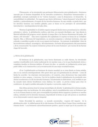 11
Revista
Digital Nº 5
Últimamente, se ha introducido una pertinente diferenciación entre globalización –fenómeno
marcado por el dominio despiadado de los mercados económicos y financieros transnacionales– y
globalidad, concepto sustentado en los “valores humanos”, como la democracia y el desarrollo, la
sostenibilidad y la solidaridad. Por supuesto que dentro del término “valores humanos” se ha de incluir
también, y primordialmente, el respeto de los derechos humanos. En este sentido, se puede decir que
los derechos humanos son también globales, pues se basan en los principios de universalidad,
interrelación e interdependencia de todos ellos.
Mientras la globalidad es el ámbito espacio-temporal donde tienen preeminencia los referidos
principios y valores, la globalización conlleva, más bien, un concepto ideológico, que “que disocia la
libertad individual del progreso social, dejando el campo libre a las fuerzas dominantes del poder, del
dinero y del mercado”. Esta nueva expansión del capitalismo se expresa en forma de un verdadero
imperio. Mas, a diferencia del imperialismo, no necesita conquistar y colonizar territorios, sino que
extiende y consolida su poder en red, en un espacio sin fronteras. En contraste, la globalidad –fruto de
las revoluciones cultural, tecnológica y del conocimiento– ha hecho del pensamiento, del conocimiento
y de la comunicación “las mejores inmaterias primas de los seres humanos”, por encima de las fuerzas
ciegas del mercado.
4. Efectos de la globalización
El fenómeno de la globalización, cuya fuerza dominante ya nadie discute, ha introducido
cambios considerables en la visión tradicional de ver muchas cosas, a la vez que ha planteado serios y
complejos desafíos en diversos ámbitos. El mayor de ellos es entender su configuración actual para
poder influir en la construcción o en la reconstrucción de una mejor sociedad humana.
Al ser la globalización un fenómeno de alcance mundial, no se viene dando en forma aislada,
sino en un contexto interdependiente. Ello quiere decir que si la globalización ha afectado – como de
hecho ha ocurrido– las relaciones internacionales y el comercio, estas afectaciones han repercutido
también en otros campos, y viceversa. Uno de los ámbitos donde la globalización ha producido esos
efectos reverberante es el de los derechos humanos. Tal afectación es ambivalente, en la medida en que
ha causado tanto efectos beneficiosos como dañinos, los cuales es preciso evaluar para estar en
condiciones de sugerir medidas adecuadas de impulso o corrección, según el caso.
Esta última premisa tiene la ventaja metodológica de abordar la globalización en forma amplia,
sin prejuzgar sobre sus incidencias. En otras palabras, mira la mundialización como un fenómeno que
no es en sí mismo bueno ni malo, pero sí susceptible de producir efectos negativos o positivos en muchas
esferas, incluida la de los derechos humanos, dependiendo la forma en que esté proceso se manifieste
en un determinado contexto espacio-temporal.
Existe diversidad de opiniones –a menudo encontradas– respecto del impacto de la
globalización sobre la calidad general de la vida humana. El escritor Mario Vargas Llosa considera que
estamos frente “a un fenómeno extraordinariamente positivo, quizás lo mejor que le ha ocurrido a la
 