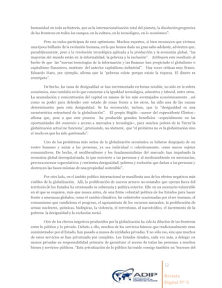12
Revista
Digital Nº 5
humanidad en toda su historia, que es la internacionalización total del planeta, la disolución progresiva
de las fronteras en todos los campos, en lo cultura, en lo tecnológico, en lo económico”.
Pero no todos participan de este optimismo. Muchos expertos, si bien reconocen que vivimos
una época brillante de la evolución humana, en la que hemos dado un gran salto adelante, advierten que,
paradójicamente, pese a la revolución tecnológica aplicada a la producción y la economía global, “las
mayorías del mundo están en la informalidad, la pobreza y la exclusión”. Atribuyen este resultado al
hecho de que las “nuevas tecnologías de la información y las finanzas han propiciado el globalismo o
capitalismo financiero, sustituto del anterior capitalismo industrial”. Hay voces críticas muy firmes.
Eduardo Haro, por ejemplo, afirma que la “pobreza existe porque existe la riqueza. El dinero es
centrípeto”.
De hecho, las tasas de desigualdad se han incrementado en forma notable, no sólo en la esfera
económica, sino también en lo que concierne a la igualdad tecnológica, educativa y laboral, entre otras.
La acumulación y concentración del capital en manos de los más aventajados económicamente , así
como su poder para defender este estado de cosas frente a los otros, ha sido una de las causas
determinantes para esta desigualdad. Se ha reconocido, incluso, que la “desigualdad es una
característica estructural de la globalización”. El propio Stiglitz –asesor del expresidente Clinton–
afirma que, pese a que este proceso ha producido grandes beneficios –especialmente en las
oportunidades del comercio y acceso a mercados y tecnología–, para muchos pobres de la Tierra“la
globalización actual no funciona”, precisando, no obstante, que “el problema no es la globalización sino
el modo en que ha sido gestionada”.
Uno de los problemas más serios de la globalización económica es haberse despojado de un
rostro humano y mirar a las personas, ya sea individual o colectivamente, como meros sujetos
consumidores. De hecho, el neoliberalismo y los fundamentalistas del mercado han impulsado la
economía global desregularizada, lo que convierte a las personas y al medioambiente en mercancías,
provoca excesos especulativos y crecientes desigualdad, pobreza y exclusión que dañan a las personas y
destruyen las bases mismas de una propiedad sostenible”.
Por otro lado, en el ámbito político internacional se manifiesta uno de los efectos negativos más
visibles de la globalización. Allí, la proliferación de nuevos actores no-estatales que operan fuera del
territorio de los Estados ha erosionado su soberanía y política exterior. Ello en un escenario vulnerable
en el que se requiere, más que nunca antes, de una firme voluntad política de los Estados para hacer
frente a amenazas globales, como el cambio climático, las catástrofes ocasionadas por el ser humano, el
consumismo que condiciona el progreso, el agotamiento de los recursos naturales, la proliferación de
armas nucleares, químicas, biológicas, la violencia, el terrorismo, el narcotráfico, el incremento de la
pobreza, la desigualdad y la exclusión social.
Otro de los efectos negativos producidos por la globalización ha sido la dilución de las fronteras
entre lo público y lo privado. Debido a ello, muchos de los servicios básicos que tradicionalmente eran
suministrados por el Estado, han pasado a manos de entidades privadas. Y no sólo eso, sino que muchos
de estos servicios se han privatizado por completo. Los Estados tienden, cada vez más, a delegar en
manos privadas su responsabilidad primaria de garantizar el acceso de todas las personas a muchos
bienes y servicios públicos. “Esta privatización de lo público ha traído consigo también un ‘trasvase del
 