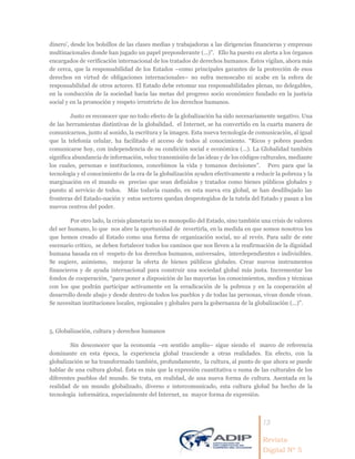 13
Revista
Digital Nº 5
dinero’, desde los bolsillos de las clases medias y trabajadoras a las dirigencias financieras y empresas
multinacionales donde han jugado un papel preponderante (...)”. Ello ha puesto en alerta a los órganos
encargados de verificación internacional de los tratados de derechos humanos. Éstos vigilan, ahora más
de cerca, que la responsabilidad de los Estados –como principales garantes de la protección de esos
derechos en virtud de obligaciones internacionales– no sufra menoscabo ni acabe en la esfera de
responsabilidad de otros actores. El Estado debe retomar sus responsabilidades plenas, no delegables,
en la conducción de la sociedad hacia las metas del progreso socio económico fundado en la justicia
social y en la promoción y respeto irrestricto de los derechos humanos.
Justo es reconocer que no todo efecto de la globalización ha sido necesariamente negativo. Una
de las herramientas distintivas de la globalidad, el Internet, se ha convertido en la cuarta manera de
comunicarnos, junto al sonido, la escritura y la imagen. Esta nueva tecnología de comunicación, al igual
que la telefonía celular, ha facilitado el acceso de todos al conocimiento. “Ricos y pobres pueden
comunicarse hoy, con independencia de su condición social e económica (...). La Globalidad también
significa abundancia de información, veloz transmisión de las ideas y de los códigos culturales, mediante
los cuales, personas e instituciones, concebimos la vida y tomanos decisiones”. Pero para que la
tecnología y el conocimiento de la era de la globalización ayuden efectivamente a reducir la pobreza y la
marginación en el mundo es preciso que sean definidos y tratados como bienes públicos globales y
puesto al servicio de todos. Más todavía cuando, en esta nueva era global, se han desdibujado las
fronteras del Estado-nación y estos sectores quedan desprotegidos de la tutela del Estado y pasan a los
nuevos centros del poder.
Por otro lado, la crisis planetaria no es monopolio del Estado, sino también una crisis de valores
del ser humano, lo que nos abre la oportunidad de revertirla, en la medida en que somos nosotros los
que hemos creado al Estado como una forma de organización social, no al revés. Para salir de este
escenario crítico, se deben fortalecer todos los caminos que nos lleven a la reafirmación de la dignidad
humana basada en el respeto de los derechos humanos, universales, interdependientes e indivisibles.
Se sugiere, asimismo, mejorar la oferta de bienes públicos globales. Crear nuevos instrumentos
financieros y de ayuda internacional para construir una sociedad global más justa. Incrementar los
fondos de cooperación, “para poner a disposición de las mayorías los conocimientos, medios y técnicas
con los que podrán participar activamente en la erradicación de la pobreza y en la cooperación al
desarrollo desde abajo y desde dentro de todos los pueblos y de todas las personas, vivan donde vivan.
Se necesitan instituciones locales, regionales y globales para la gobernanza de la globalización (...)”.
5. Globalización, cultura y derechos humanos
Sin desconocer que la economía –en sentido amplio– sigue siendo el marco de referencia
dominante en esta época, la experiencia global trasciende a otras realidades. En efecto, con la
globalización se ha transformado también, profundamente, la cultura, al punto de que ahora se puede
hablar de una cultura global. Ésta es más que la expresión cuantitativa o suma de las culturales de los
diferentes pueblos del mundo. Se trata, en realidad, de una nueva forma de cultura. Asentada en la
realidad de un mundo globalizado, diverso e intercomunicado, esta cultura global ha hecho de la
tecnología informática, especialmente del Internet, su mayor forma de expresión.
 