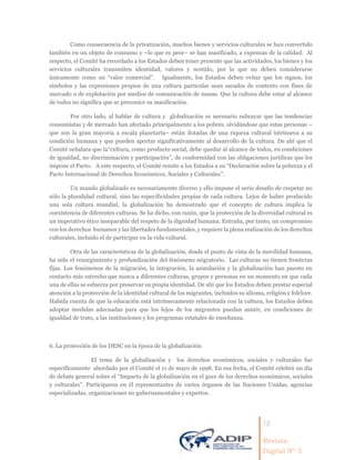 15
Revista
Digital Nº 5
Como consecuencia de la privatización, muchos bienes y servicios culturales se han convertido
también en un objeto de consumo y –lo que es peor– se han masificado, a expensas de la calidad. Al
respecto, el Comité ha recordado a los Estados deben tener presente que las actividades, los bienes y los
servicios culturales transmiten identidad, valores y sentido, por lo que no deben considerarse
únicamente como un “valor comercial”. Igualmente, los Estados deben evitar que los signos, los
símbolos y las expresiones propios de una cultura particular sean sacados de contexto con fines de
mercado o de explotación por medios de comunicación de masas. Que la cultura debe estar al alcance
de todos no significa que se preconice su masificación.
Por otro lado, al hablar de cultura y globalización es necesario subrayar que las tendencias
consumistas y de mercado han afectado principalmente a los pobres, olvidándose que estas personas –
que son la gran mayoría a escala planetaria– están dotadas de una riqueza cultural intrínseca a su
condición humana y que pueden aportar significativamente al desarrollo de la cultura. De ahí que el
Comité señalara que la“cultura, como producto social, debe quedar al alcance de todos, en condiciones
de igualdad, no discriminación y participación”, de conformidad con las obligaciones jurídicas que les
impone el Pacto. A este respecto, el Comité remite a los Estados a su “Declaración sobre la pobreza y el
Pacto Internacional de Derechos Económicos, Sociales y Culturales”.
Un mundo globalizado es necesariamente diverso y ello impone el serio desafío de respetar no
sólo la pluralidad cultural, sino las especificidades propias de cada cultura. Lejos de haber producido
una sola cultura mundial, la globalización ha demostrado que el concepto de cultura implica la
coexistencia de diferentes culturas. Se ha dicho, con razón, que la protección de la diversidad cultural es
un imperativo ético inseparable del respeto de la dignidad humana. Entraña, por tanto, un compromiso
con los derechos humanos y las libertades fundamentales, y requiere la plena realización de los derechos
culturales, incluido el de participar en la vida cultural.
Otra de las características de la globalización, desde el punto de vista de la movilidad humana,
ha sido el resurgimiento y profundización del fenómeno migratorio. Las culturas no tienen fronteras
fijas. Los fenómenos de la migración, la integración, la asimilación y la globalización han puesto en
contacto más estrecho que nunca a diferentes culturas, grupos y personas en un momento en que cada
una de ellas se esfuerza por preservar su propia identidad. De ahí que los Estados deben prestar especial
atención a la protección de la identidad cultural de los migrantes, incluidos su idioma, religión y folclore.
Habida cuenta de que la educación está intrínsecamente relacionada con la cultura, los Estados deben
adoptar medidas adecuadas para que los hijos de los migrantes puedan asistir, en condiciones de
igualdad de trato, a las instituciones y los programas estatales de enseñanza.
6. La protección de los DESC en la época de la globalización
El tema de la globalización y los derechos económicos, sociales y culturales fue
específicamente abordado por el Comité el 11 de mayo de 1998. En esa fecha, el Comité celebró un día
de debate general sobre el “Impacto de la globalización en el goce de los derechos económicos, sociales
y culturales”. Participaron en él representantes de varios órganos de las Naciones Unidas, agencias
especializadas, organizaciones no gubernamentales y expertos.
 