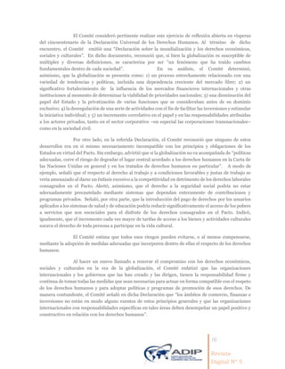 16
Revista
Digital Nº 5
El Comité consideró pertinente realizar este ejercicio de reflexión abierta en vísperas
del cincuentenario de la Declaración Universal de los Derechos Humanos. Al término de dicho
encuentro, el Comité emitió una “Declaración sobre la mundialización y los derechos económicos,
sociales y culturales”. En dicho documento, reconoció que, si bien la globalización es susceptible de
múltiples y diversas definiciones, se caracteriza por ser “un fenómeno que ha traído cambios
fundamentales dentro de cada sociedad”. En su análisis, el Comité determinó,
asimismo, que la globalización se presenta como: 1) un proceso estrechamente relacionado con una
variedad de tendencias y políticas, incluida una dependencia creciente del mercado libre; 2) un
significativo fortalecimiento de la influencia de los mercados financieros internacionales y otras
instituciones al momento de determinar la viabilidad de prioridades nacionales; 3) una disminución del
papel del Estado y la privatización de varias funciones que se consideraban antes de su dominio
exclusivo; 4) la desregulación de una serie de actividades con el fin de facilitar las inversiones y estimular
la iniciativa individual; y 5) un incremento correlativo en el papel y en las responsabilidades atribuidas
a los actores privados, tanto en el sector corporativo –en especial las corporaciones transnacionales–
como en la sociedad civil.
Por otro lado, en la referida Declaración, el Comité reconoció que ninguno de estos
desarrollos era en sí mismo necesariamente incompatible con los principios y obligaciones de los
Estados en virtud del Pacto. Sin embargo, advirtió que si la globalización no va acompañada de “políticas
adecuadas, corre el riesgo de degradar el lugar central acordado a los derechos humanos en la Carta de
las Naciones Unidas en general y en los tratados de derechos humanos en particular”. A modo de
ejemplo, señaló que el respecto al derecho al trabajo y a condiciones favorables y justas de trabajo se
vería amenazado al darse un énfasis excesivo a la competitividad en detrimento de los derechos laborales
consagrados en el Pacto. Alertó, asimismo, que el derecho a la seguridad social podría no estar
adecuadamente precautelado mediante sistemas que dependan enteramente de contribuciones y
programas privados. Señaló, por otra parte, que la introducción del pago de derechos por los usuarios
aplicados a los sistemas de salud y de educación podría reducir significativamente el acceso de los pobres
a servicios que son esenciales para el disfrute de los derechos consagrados en el Pacto. Indicó,
igualmente, que el incremento cada vez mayor de tarifas de acceso a los bienes y actividades culturales
socava el derecho de toda persona a participar en la vida cultural.
El Comité estima que todos esos riesgos pueden evitarse, o al menos compensarse,
mediante la adopción de medidas adecuadas que incorporen dentro de ellas el respecto de los derechos
humanos.
Al hacer un nuevo llamado a renovar el compromiso con los derechos económicos,
sociales y culturales en la era de la globalización, el Comité enfatizó que las organizaciones
internacionales y los gobiernos que las han creado y las dirigen, tienen la responsabilidad firme y
continua de tomar todas las medidas que sean necesarias para actuar en forma compatible con el respeto
de los derechos humanos y para adoptar políticas y programas de promoción de esos derechos. De
manera contundente, el Comité señaló en dicha Declaración que “los ámbitos de comercio, finanzas e
inversiones no están en modo alguno exentos de estos principios generales y que las organizaciones
internacionales con responsabilidades específicas en tales áreas deben desempeñar un papel positivo y
constructivo en relación con los derechos humanos”.
 