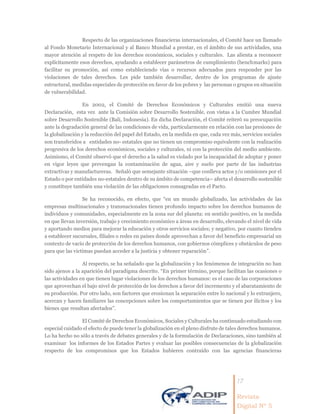 17
Revista
Digital Nº 5
Respecto de las organizaciones financieras internacionales, el Comité hace un llamado
al Fondo Monetario Internacional y al Banco Mundial a prestar, en el ámbito de sus actividades, una
mayor atención al respeto de los derechos económicos, sociales y culturales. Las alienta a reconocer
explícitamente esos derechos, ayudando a establecer parámetros de cumplimiento (benchmarks) para
facilitar su promoción, así como estableciendo vías o recursos adecuados para responder por las
violaciones de tales derechos. Les pide también desarrollar, dentro de los programas de ajuste
estructural, medidas especiales de protección en favor de los pobres y las personas o grupos en situación
de vulnerabilidad.
En 2002, el Comité de Derechos Económicos y Culturales emitió una nueva
Declaración, esta vez ante la Comisión sobre Desarrollo Sostenible, con vistas a la Cumbre Mundial
sobre Desarrollo Sostenible (Bali, Indonesia). En dicha Declaración, el Comité reiteró su preocupación
ante la degradación general de las condiciones de vida, particularmente en relación con las presiones de
la globalización y la reducción del papel del Estado, en la medida en que, cada vez más, servicios sociales
son transferidos a entidades no- estatales que no tienen un compromiso equivalente con la realización
progresiva de los derechos económicos, sociales y culturales, ni con la protección del medio ambiente.
Asimismo, el Comité observó que el derecho a la salud es violado por la incapacidad de adoptar y poner
en vigor leyes que prevengan la contaminación de agua, aire y suelo por parte de las industrias
extractivas y manufactureras. Señaló que semejante situación –que conlleva actos y/o omisiones por el
Estado o por entidades no-estatales dentro de su ámbito de competencia– afecta el desarrollo sostenible
y constituye también una violación de las obligaciones consagradas en el Pacto.
Se ha reconocido, en efecto, que “en un mundo globalizado, las actividades de las
empresas multinacionales y transnacionales tienen profundo impacto sobre los derechos humanos de
individuos y comunidades, especialmente en la zona sur del planeta: en sentido positivo, en la medida
en que llevan inversión, trabajo y crecimiento económico a áreas en desarrollo, elevando el nivel de vida
y aportando medios para mejorar la educación y otros servicios sociales; y negativo, por cuanto tienden
a establecer sucursales, filiales o redes en países donde aprovechan a favor del beneficio empresarial un
contexto de vacío de protección de los derechos humanos, con gobiernos cómplices y obstáculos de peso
para que las victimas puedan acceder a la justicia y obtener reparación”.
Al respecto, se ha señalado que la globalización y los fenómenos de integración no han
sido ajenos a la aparición del paradigma descrito. “En primer término, porque facilitan las ocasiones o
las actividades en que tienen lugar violaciones de los derechos humanos: es el caso de las corporaciones
que aprovechan el bajo nivel de protección de los derechos a favor del incremento y el abaratamiento de
su producción. Por otro lado, son factores que erosionan la separación entre lo nacional y lo extranjero,
acercan y hacen familiares las concepciones sobre los comportamientos que se tienen por ilícitos y los
bienes que resultan afectados”.
El Comité de Derechos Económicos, Sociales y Culturales ha continuado estudiando con
especial cuidado el efecto de puede tener la globalización en el pleno disfrute de tales derechos humanos.
Lo ha hecho no sólo a través de debates generales y de la formulación de Declaraciones, sino también al
examinar los informes de los Estados Partes y evaluar las posibles consecuencias de la globalización
respecto de los compromisos que los Estados hubieren contraído con las agencias financieras
 