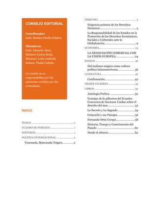 CONSEJO EDITORIAL
Coordinador:
Emb. Ramiro Dávila Grijalva
Miembros:
Emb. Eduardo Mora
Ministro Carlos Borja,
Ministro: Lotty Andrade
Señora: Thalia Cedeño.
La revista no se
responsabiliza por las
opiniones vertidas por los
articulistas.
ÍNDICE
ÍNDICE.............................................................. 0
CUADRO DE PORTADA...................................1
EDITORIAL .......................................................1
POLÍTICA INTERNACIONAL..........................2
Venezuela, Mascarada Trágica ............. 2
DERECHO......................................................... 5
Exigencia primera de los Derechos
Humanos...............................................5
La Responsabilidad de los Estados en la
Protección de los Derechos Económicos,
Sociales y Culturales ante la
Globalización.........................................9
ECONOMÍA..................................................... 24
LA NEGOCIACIÓN COMERCIAL CON
LA UNIÓN EUROPEA ........................24
ENSAYO .......................................................... 36
Del realismo mágico como cultura
política latinoamericana......................36
LITERATURA ................................................. 42
Confirmación.......................................42
FRASES CELEBRES ....................................... 49
LIBROS............................................................50
Antología Poética ................................50
Ventajas de la adhesion del Ecuador
Convecion de Naciones Unidas sobre el
derecho del mar...................................52
Lo Secreto y Lo Sagrado......................54
Cotacachi y sus Paisajes ......................56
Fernando Ortiz Crespo........................58
Historia, Tiempo y Conocimiento del
Pasado .................................................60
Desde el silencio..................................62
 