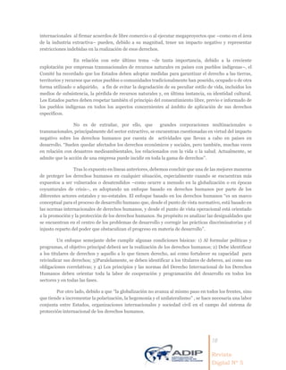 18
Revista
Digital Nº 5
internacionales al firmar acuerdos de libre comercio o al ejecutar megaproyectos que –como en el área
de la industria extractiva– pueden, debido a su magnitud, tener un impacto negativo y representar
restricciones indebidas en la realización de esos derechos.
En relación con este último tema –de tanta importancia, debido a la creciente
explotación por empresas transnacionales de recursos naturales en países con pueblos indígenas–, el
Comité ha recordado que los Estados deben adoptar medidas para garantizar el derecho a las tierras,
territorios y recursos que estos pueblos o comunidades tradicionalmente han poseído, ocupado o de otra
forma utilizado o adquirido, a fin de evitar la degradación de su peculiar estilo de vida, incluidos los
medios de subsistencia, la pérdida de recursos naturales y, en última instancia, su identidad cultural.
Los Estados partes deben respetar también el principio del consentimiento libre, previo e informado de
los pueblos indígenas en todos los aspectos concernientes al ámbito de aplicación de sus derechos
específicos.
No es de extrañar, por ello, que grandes corporaciones multinacionales o
transnacionales, principalmente del sector extractivo, se encuentran cuestionadas en virtud del impacto
negativo sobre los derechos humanos por cuenta de actividades que llevan a cabo en países en
desarrollo. “Suelen quedar afectados los derechos económicos y sociales, pero también, muchas veces
en relación con desastres medioambientales, los relacionados con la vida o la salud. Actualmente, se
admite que la acción de una empresa puede incidir en toda la gama de derechos”.
Tras lo expuesto en líneas anteriores, debemos concluir que una de las mejores maneras
de proteger los derechos humanos en cualquier situación, especialmente cuando se encuentran más
expuestos a ser vulnerados o desatendidos –como ocurre a menudo en la globalización o en épocas
coyunturales de crisis–, es adoptando un enfoque basado en derechos humanos por parte de los
diferentes actores estatales y no-estatales. El enfoque basado en los derechos humanos “es un marco
conceptual para el proceso de desarrollo humano que, desde el punto de vista normativo, está basado en
las normas internacionales de derechos humanos, y desde el punto de vista operacional está orientado
a la promoción y la protección de los derechos humanos. Su propósito es analizar las desigualdades que
se encuentran en el centro de los problemas de desarrollo y corregir las prácticas discriminatorias y el
injusto reparto del poder que obstaculizan el progreso en materia de desarrollo”.
Un enfoque semejante debe cumplir algunas condiciones básicas: 1) Al formular políticas y
programas, el objetivo principal deberá ser la realización de los derechos humanos; 2) Debe identificar
a los titulares de derechos y aquello a lo que tienen derecho, así como fortalecer su capacidad para
reivindicar sus derechos; 3)Paralelamente, se deben identificar a los titulares de deberes, así como sus
obligaciones correlativas; y 4) Los principios y las normas del Derecho Internacional de los Derechos
Humanos deben orientar toda la labor de cooperación y programación del desarrollo en todos los
sectores y en todas las fases.
Por otro lado, debido a que “la globalización no avanza al mismo paso en todos los frentes, sino
que tiende a incrementar la polarización, la hegemonía y el unilateralismo” , se hace necesaria una labor
conjunta entre Estados, organizaciones internacionales y sociedad civil en el campo del sistema de
protección internacional de los derechos humanos.
 