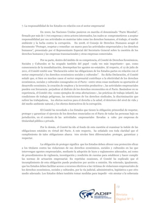 19
Revista
Digital Nº 5
7. La responsabilidad de los Estados en relación con el sector empresarial
En 2000, las Naciones Unidas pusieron en marcha el denominado “Pacto Mundial”,
firmado por más de 7.700 empresas y otros actores interesados, los cuales se comprometieron a aceptar
responsabilidad por sus actividades en materias tales como los derechos humanos, el trabajo, el medio
ambiente y la lucha contra la corrupción. En 2008, el Consejo de Derechos Humanos acogió el
documento “Proteger, respetar y remediar: un marco para las actividades empresariales y los derechos
humanos”, presentado por el Representante Especial del Secretario General sobre la cuestión de los
derechos humanos y las empresas transnacionales y otras empresas comerciales.
Por su parte, dentro del ámbito de su competencia, el Comité de Derechos Económicos,
Sociales y Culturales se ha ocupado también del papel –cada vez más importante– que, como
consecuencia de la mundialización, desempeñan los agentes no-estatales. Al respecto, el 12 de julio de
2011, el Comité emitió una “Declaración sobre las obligaciones de los Estados partes en relación con el
sector empresarial y los derechos económicos sociales y culturales”. En dicha Declaración, el Comité
señaló que, si bien en muchos casos el sector empresarial contribuye a la efectividad de los derechos
económicos, sociales y culturales consagrados en el Pacto –entre otras cosas mediante su aportación al
desarrollo económico, la creación de empleos y la inversión productiva–, las actividades empresariales
pueden con frecuencia perjudicar al disfrute de los derechos reconocidos en el Pacto. Basándose en su
experiencia, el Comité cita –como ejemplos de estas afectaciones–, las prácticas de trabajo infantil, las
condiciones de trabajo peligrosas, las restricciones de los derechos sindicales, la discriminación que
sufren las trabajadoras, los efectos nocivos para el derecho a la salud, el deterioro del nivel de vida y
del medio ambiente natural, y los efectos destructivos de la corrupción.
El Comité ha recordado a los Estados que tienen la obligación primordial de respetar,
proteger y garantizar el ejercicio de los derechos enunciados en el Pacto de todas las personas bajo su
jurisdicción, en el contexto de las actividades empresariales llevadas a cabo por empresas de
titularidad pública o privada.
Por lo demás, el Comité ha ido al fondo de esta cuestión al examinar la índole de las
obligaciones estatales en virtud del Pacto. A este respecto, ha señalado con toda claridad que el
cumplimiento de tales obligaciones abarca tres niveles bien diferenciados: proteger, garantizar y
respectar.
La obligación de proteger significa que los Estados deben ofrecer una protección eficaz
a los titulares contra las violaciones de sus derechos económicos, sociales y culturales en las que
intervengan agentes empresariales, mediante la adopción de leyes y reglamentos adecuados, así como
de procedimientos de vigilancia, investigación y rendición de cuentas para establecer y hacer cumplir
las normas de actuación empresarial. En repetidas ocasiones, el Comité ha explicado que el
incumplimiento de esta obligación puede producirse por acción u omisión. Ha reiterado, igualmente,
que los Estados deben facilitar acceso a recursos efectivos a las víctimas de violaciones empresariales de
los derechos económicos, sociales y culturales, por la vía judicial, administrativa, legislativa o por otro
medio adecuado. Los Estados deben también tomar medidas para impedir –sin atentar a la soberanía
 
