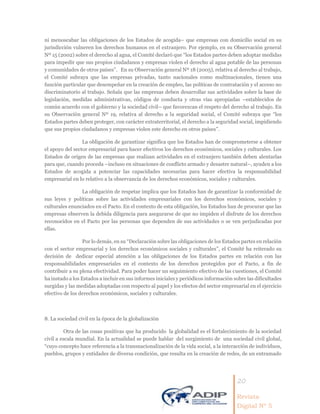 20
Revista
Digital Nº 5
ni menoscabar las obligaciones de los Estados de acogida– que empresas con domicilio social en su
jurisdicción vulneren los derechos humanos en el extranjero. Por ejemplo, en su Observación general
Nº 15 (2002) sobre el derecho al agua, el Comité declaró que “los Estados partes deben adoptar medidas
para impedir que sus propios ciudadanos y empresas violen el derecho al agua potable de las personas
y comunidades de otros países”. En su Observación general Nº 18 (2005), relativa al derecho al trabajo,
el Comité subraya que las empresas privadas, tanto nacionales como multinacionales, tienen una
función particular que desempeñar en la creación de empleo, las políticas de contratación y el acceso no
discriminatorio al trabajo. Señala que las empresas deben desarrollar sus actividades sobre la base de
legislación, medidas administrativas, códigos de conducta y otras vías apropiadas –establecidos de
común acuerdo con el gobierno y la sociedad civil– que favorezcan el respeto del derecho al trabajo. En
su Observación general Nº 19, relativa al derecho a la seguridad social, el Comité subraya que “los
Estados partes deben proteger, con carácter extraterritorial, el derecho a la seguridad social, impidiendo
que sus propios ciudadanos y empresas violen este derecho en otros países”.
La obligación de garantizar significa que los Estados han de comprometerse a obtener
el apoyo del sector empresarial para hacer efectivos los derechos económicos, sociales y culturales. Los
Estados de origen de las empresas que realizan actividades en el extranjero también deben alentarlas
para que, cuando proceda –incluso en situaciones de conflicto armado y desastre natural–, ayuden a los
Estados de acogida a potenciar las capacidades necesarias para hacer efectiva la responsabilidad
empresarial en lo relativo a la observancia de los derechos económicos, sociales y culturales.
La obligación de respetar implica que los Estados han de garantizar la conformidad de
sus leyes y políticas sobre las actividades empresariales con los derechos económicos, sociales y
culturales enunciados en el Pacto. En el contexto de esta obligación, los Estados han de procurar que las
empresas observen la debida diligencia para asegurarse de que no impiden el disfrute de los derechos
reconocidos en el Pacto por las personas que dependen de sus actividades o se ven perjudicadas por
ellas.
Por lo demás, en su “Declaración sobre las obligaciones de los Estados partes en relación
con el sector empresarial y los derechos económicos sociales y culturales”, el Comité ha reiterado su
decisión de dedicar especial atención a las obligaciones de los Estados partes en relación con las
responsabilidades empresariales en el contexto de los derechos protegidos por el Pacto, a fin de
contribuir a su plena efectividad. Para poder hacer un seguimiento efectivo de las cuestiones, el Comité
ha instado a los Estados a incluir en sus informes iniciales y periódicos información sobre las dificultades
surgidas y las medidas adoptadas con respecto al papel y los efectos del sector empresarial en el ejercicio
efectivo de los derechos económicos, sociales y culturales.
8. La sociedad civil en la época de la globalización
Otra de las cosas positivas que ha producido la globalidad es el fortalecimiento de la sociedad
civil a escala mundial. En la actualidad se puede hablar del surgimiento de una sociedad civil global,
“cuyo concepto hace referencia a la transnacionalización de la vida social, a la interacción de individuos,
pueblos, grupos y entidades de diversa condición, que resulta en la creación de redes, de un entramado
 