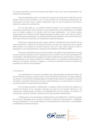 21
Revista
Digital Nº 5
de contactos efectuado a través de las fronteras del Estado y fuera de los cauces tradicionales de las
relaciones internacionales”.
El mundo globalizado actual es un espacio de constante interacción entre los diferentes actores
globales, dentro del cual el Estado ya no es el actor exclusivo de las relaciones internacionales. En
consecuencia, éste debe actuar y decidir considerando, cada vez, más la opinión de otros actores,
inclusive los actores de la sociedad civil.
Por otro lado, dado que la sociedad mundial ha dejado de ser un sistema exclusivamente
interestatal y estatocéntrico, para convertirse en una sociedad cada vez más multicéntrica, es muy difícil
para los Estados manejar, en la práctica, todos los temas aisladamente. Por fortuna, muchas
organizaciones de la sociedad civil han adoptado agendas de trabajo a tono con los nuevos cambios y
desafíos del mundo contemporáneo y se han trazado objetivos bien definidos en favor de la democracia,
de la conservación de la naturaleza y de la defensa de los derechos humanos.
Numerosas e importantes han sido y siguen siendo las contribuciones de la sociedad civil a la
causa de promoción y defensa de los derechos humanos, así como en la construcción de una agenda
global basada en un enfoque de derechos humanos. Uno de los más valiosos aportes ha sido su
participación en la conceptualización y seguimiento de los Objetivos del Milenio (ODM).
En síntesis, puede afirmarse que uno de los cambios socio-políticos más importante de este siglo
ha sido el activismo ciudadano y de las organizaciones de la sociedad civil, así comosu participación en
la vida pública. “El establecimiento de códigos de conducta, la defensa de los valores humanos, la defensa
y representación de los intereses globales de ciudadanos libres, los movimientos transnacionales en
defensa de los derechos humanos y ecológicos, y el derecho al desarrollo de todos los pueblos han
convertido a las ONG en actores globales”.
9. Conclusiones
a) La globalización es un proceso acumulativo que viene gestandose prácticamente desde que
los seres humanos empezaron a tomar contacto entre sí más allá de sus territorios. En la época moderna,
este proceso se aceleró debido al impulso político de Estados Unidos, deseoso de expandir sus intereses
económicos, comerciales y financieros a lo largo y ancho del planeta, ya sea directamente o a través de
una red de empresas y corporaciones trasnacionales.
b) En términos generales, la globalización se equipara al libre movimiento de capitales y al
aumento del dominio de las economías nacionales por parte de los mercados financieros y las
corporaciones multinacionales. El poder se ha desplazado del eje de los Estados y ha situado a la
economía por encima de la política, creando un nuevo centro de poder extraterritorial.
c) Últimamente, se ha introducido una diferenciación entre globalización –fenómeno marcado
por el dominio despiadado de los mercados económicos y financieros transnacionales– y globalidad,
concepto sustentado en “en los valores humanos”, como la democracia y el desarrollo, la sostenibilidad,
la solidaridad y los derechos humanos.
 