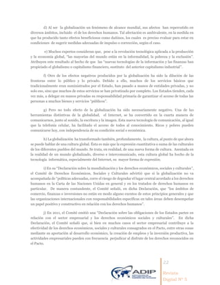22
Revista
Digital Nº 5
d) Al ser la globalización un fenómeno de alcance mundial, sus afectos han repercutido en
diversos ámbitos, incluido el de los derechos humanos. Tal afectación es ambivalente, en la medida en
que ha producido tanto efectos beneficiosos como dañinos, los cuales es preciso evaluar para estar en
condiciones de sugerir medidas adecuadas de impulso o corrección, según el caso.
e) Muchos expertos consideran que, pese a la revolución tecnológica aplicada a la producción
y la economía global, “las mayorías del mundo están en la informalidad, la pobreza y la exclusión”.
Atribuyen este resultado al hecho de que las “nuevas tecnologías de la información y las finanzas han
propiciado el globalismo o capitalismo financiero, sustituto del anterior capitalismo industrial”.
f) Otro de los efectos negativos producidos por la globalización ha sido la dilución de las
fronteras entre lo público y lo privado. Debido a ello, muchos de los servicios básicos que
tradicionalmente eran suministrados por el Estado, han pasado a manos de entidades privadas, y no
solo eso, sino que muchos de estos servicios se han privatizado por completo. Los Estados tienden, cada
vez más, a delegar en manos privadas su responsabilidad primaria de garantizar el acceso de todas las
personas a muchos bienes y servicios “públicos”.
g) Pero no todo efecto de la globalización ha sido necesariamente negativo. Una de las
herramientas distintivas de la globalidad, el Internet, se ha convertido en la cuarta manera de
comunicarnos, junto al sonido, la escritura y la imagen. Esta nueva tecnología de comunicación, al igual
que la telefonía celular, ha facilitado el acceso de todos al conocimiento. Ricos y pobres pueden
comunicarse hoy, con independencia de su condición social e económica.
h) La globalización ha transformado también, profundamente, la cultura, al punto de que ahora
se puede hablar de una cultura global. Ésta es más que la expresión cuantitativa o suma de las culturales
de los diferentes pueblos del mundo. Se trata, en realidad, de una nueva forma de cultura. Asentada en
la realidad de un mundo globalizado, diverso e intercomunicado, esta cultura global ha hecho de la
tecnología informática, especialmente del Internet, su mayor forma de expresión.
i) En su “Declaración sobre la mundialización y los derechos económicos, sociales y culturales”,
el Comité de Derechos Económicos, Sociales y Culturales advirtió que si la globalización no va
acompañada de “políticas adecuadas, corre el riesgo de degradar el lugar central acordado a los derechos
humanos en la Carta de las Naciones Unidas en general y en los tratados de derechos humanos en
particular. De manera contundente, el Comité señaló, en dicha Declaración, que “los ámbitos de
comercio, finanzas e inversiones no están en modo alguno exentos de estos principios generales y que
las organizaciones internacionales con responsabilidades específicas en tales áreas deben desempeñar
un papel positivo y constructivo en relación con los derechos humanos”.
j) En 2011, el Comité emitió una “Declaración sobre las obligaciones de los Estados partes en
relación con el sector empresarial y los derechos económicos sociales y culturales”. En dicha
Declaración, el Comité señaló que, si bien en muchos casos el sector empresarial contribuye a la
efectividad de los derechos económicos, sociales y culturales consagrados en el Pacto, entre otras cosas
mediante su aportación al desarrollo económico, la creación de empleos y la inversión productiva, las
actividades empresariales pueden con frecuencia perjudicar al disfrute de los derechos reconocidos en
el Pacto.
 