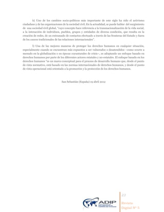 23
Revista
Digital Nº 5
k) Uno de los cambios socio-políticos más importante de este siglo ha sido el activismo
ciudadano y de las organizaciones de la sociedad civil. En la actualidad, se puede hablar del surgimiento
de una sociedad civil global, “cuyo concepto hace referencia a la transnacionalización de la vida social,
a la interacción de individuos, pueblos, grupos y entidades de diversa condición, que resulta en la
creación de redes, de un entramado de contactos efectuado a través de las fronteras del Estado y fuera
de los cauces tradicionales de las relaciones internacionales”.
l) Una de las mejores maneras de proteger los derechos humanos en cualquier situación,
especialmente cuando se encuentran más expuestos a ser vulnerados o desatendidos –como ocurre a
menudo en la globalización o en épocas coyunturales de crisis–, es adoptando un enfoque basado en
derechos humanos por parte de los diferentes actores estatales y no-estatales. El enfoque basado en los
derechos humanos “es un marco conceptual para el proceso de desarrollo humano que, desde el punto
de vista normativo, está basado en las normas internacionales de derechos humanos, y desde el punto
de vista operacional está orientado a la promoción y la protección de los derechos humanos.
San Sebastián (España) 19 abril 2012
 