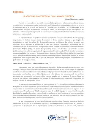 24
Revista
Digital Nº 5
ECONOMÍA
LA NEGOCIACIÓN COMERCIAL CON LA UNIÓN EUROPEA
César Montaño Huerta
Durante ya varios años se ha venido conociendo las opiniones e informes de muchas personas,
organizaciones no gubernamentales, instituciones académicas e internacionales entre otros, en torno a
la conveniencia o no de alcanzar un Acuerdo de Comercio entre el Ecuador y la Unión Europea. Se ha
escrito mucho alrededor de este tema, a favor y en contra y lo más seguro es que esa larga lista de
artículos e informes seguirá engrosando el documentario sobre la temática hasta que dicho Acuerdo sea
alcanzado o sea desechado.
El presente artículo no pretende recordar nuevamente todos los antecedentes de esta ya larga
negociación. Su énfasis buscará tratar de explicar en forma simple y directa lo que implica la
negociación, en cada disciplina, del denominado Acuerdo Multipartes. La primera pregunta que
cualquier lector acucioso se preguntará es por qué Acuerdo Multipartes. Multipartes fue la
denominación que se le dio cuando la negociación de un Acuerdo de Asociación de bloques entre la
Comunidad Andina (CAN) y la Unión Europea (UE) fracasó. Ello debido a las diferentes visiones
políticas e intereses sobre la negociación de algunos países Miembros de la CAN. El Ecuador se mantuvo
en esa negociación con su nueva denominación por disposición del Presidente Rafael Correa el año
2009. Multipartes además tiene la connotación de mantener el objetivo inicial que se planteó, de ser una
negociación intra-bloques entre la CAN y la UE pero que al mismo tiempo respeta las especificidades
particulares de cada país andino.
¿Es o no un Tratado de Libre Comercio (TLC) ?
Este es otro tema que ha tenido una gran discusión. No hay claridad ni acuerdo sobre este
concepto y más que todo sobre qué disciplinas del comercio abarca. De una lectura simple de los bienes
que tradicionalmente se han comercializado desde el propio nacimiento de la humanidad han sido las
mercancías pero también los servicios. Ejemplos de estos últimos hay muchos, desde los servicios
prestados por mercenarios en innumerables guerras pagados por el monarca de turno, hasta un
gobierno que contrata los servicios de una empresa de telecomunicaciones para que le proporcione un
servicio satelital de determinada índole.
Si nos aventuráramos a elaborar un concepto sobre un TLC -lo podemos encontrar hasta en la
Wikipedia en internet- podríamos quizás decir que es un Acuerdo entre uno o varios países que busca la
desgravación de aranceles en sus mercancías o bienes y la liberalización de sus servicios. Algunos de los
detractores del Acuerdo con la UE afirman que se trata de un TLC, algo que el propio Presidente de la
República ha negado. Ahora bien, retrocediendo en las líneas, si partiéramos de un concepto simplista
como el antes descrito, cualquier Acuerdo comercial que involucre más que mercancías sería un TLC.
Este razonamiento tiene que ser analizado necesariamente.
Si nos remontamos a la historia del Sistema Multilateral de Comercio, que parte desde la
negociación de la Carta de la Habana en 1947 con la fallida Organización Internacional de Comercio y
desemboca en la creación de la Organización Mundial del Comercio el año de 1996, entonces
 