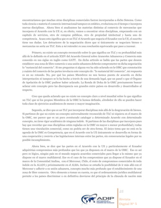 25
Revista
Digital Nº 5
encontraríamos que muchas otras disciplinas comerciales fueron incorporadas a dicho Sistema. Como
toda ciencia o materia el comercio internacional tampoco es estático, evoluciona en el tiempo e incorpora
nuevas disciplinas. Ahora bien si analizamos las materias distintas al comercio de mercancías que
incorpora el Acuerdo con la UE si, en efecto, vamos a encontrar otras disciplinas, empezando con un
capítulo de servicios, otro de compras públicas, otro de propiedad intelectual y hasta uno de
competencia. Acaso esto significa que es un TLC el Acuerdo que negocia el Ecuador con la UE, el suscrito
tiene sus dudas. Los detractores de la negociación dicen que si únicamente se negociara bienes o
mercancías no sería un TLC. Esto a mi entender es una conclusión equivocada que paso a razonar.
Primero, no existe un concepto reconocido sobre lo que significa un TLC y su profundidad más
allá de lo definido en el artículo XXIV del Acuerdo General sobre Aranceles Aduaneros y Comercio más
conocido en sus siglas en inglés como GATT. En dicho artículo se habla que las partes que deseen
establecer una zona de libre comercio o una unión aduanera deberán comprometer en dicha negociación
lo “sustancial del comercio”. Si me preguntan si alguna vez ha sido aclarado en la OMC que connotación
y cuánto del comercio de las partes involucra este concepto de: “lo sustancial del comercio”, mi respuesta
es un no rotundo. No, por qué los países Miembros no nos hemos puesto de acuerdo en dicha
interpretación ni tampoco se lo ha hecho a través de una demanda legal, que un panel o que el Órgano
de Apelación de la OMC pudiese haber aclarado. La Ronda de Doha de la OMC precisamente buscar
aclarar este concepto pero las discrepancia son grandes entre países en desarrollo y desarrollados al
respecto.
Creo que queda aclarado que no existe un concepto claro a nivel mundial sobre lo que significa
un TLC que ni los propios Miembros de la OMC lo hemos definido, alrededor de ello se pueden hacer
toda clase de ejercicios académicos de menor o mayor imaginación.
Segundo, se dice que es un TLC por incorporar disciplinas más allá de la desgravación de bienes.
Si partimos de que no existe un concepto universalmente reconocido de TLC ni siquiera en el marco de
la OMC, me parece que es un poco aventurado catalogar a determinado Acuerdo con determinado
concepto, no tiene rigor académico de ninguna índole. Si partimos de las disciplinas que incorpora pues
hay que recordar que esas disciplinas están regladas en la OMC en mayor o menor profundidad y todas
tienen una vinculación comercial, como no podría ser de otra forma. El único tema que no está en la
agenda de la OMC es Competencia, que en el Acuerdo con la UE únicamente se desarrolla en forma de
una cooperación y reenvío a las legislaciones internas entre las partes, sin consecuencias legales por su
posible incumplimiento.
Ahora bien, se dice que las partes en el Acuerdo con la UE y particularmente el Ecuador
adquirirían compromisos más profundos que los que ya disponen en el marco de la OMC. Eso es así
pero es lógico, ningún país en el mundo negocia acuerdos comerciales para llegar a lo mismo que ya
dispone en el marco multilateral. Ese es el caso de los compromisos que ya dispone el Ecuador en el
marco de la Comunidad Andina, con el Mercosur, Chile, el resto de compromisos comerciales de toda
índole en la ALADI y próximamente en el ALBA. Incluso se estudia la posibilidad de ir más allá con el
Mercosur y adherir a su unión aduanera, concepto mucho más profundo que el establecimiento de una
zona de libre comercio. Otro elemento a tomar en cuenta, es que el ordenamiento jurídico multilateral
permite a los países discriminar o en definitiva desviarse del principio de la cláusula de nación más
 