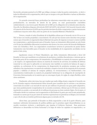 26
Revista
Digital Nº 5
favorecida, principio puntual en la OMC que obliga a otorgar a todas las partes contratantes, es decir a
todos los Miembros de la organización, todo lo que se otorgue a otro país Miembro e incluso no Miembro
de la organización.
Un acuerdo comercial busca profundizar las relaciones comerciales entre sus partes y que esa
profundización, en mercados de interés de las partes, no sean graciosamente concedidos
unilateralmente a una tercera parte Miembro de la OMC por la obligación de la claúsula antes descrita.
Para ello, los Miembros disponen del artículo XXIV del GATT y del artículo V del Acuerdo General sobre
el Comercio de los Servicios (GATS) que les permite desviarse de dicho compromiso y pactar únicamente
condiciones mayores entre ellos, entre las partes de ese Acuerdo Bilateral o Plurilateral.
Tercero, cuando el señor Presidente de la República afirma que el Acuerdo con la UE no es un
TLC lo hace con mucha propiedad y conocimiento. No solo por las razones antes descritas sino porque
conoce que el Acuerdo en negociación deja la libertad a las partes de negociar en mayor o menor medida
sus compromisos y, particularmente para el Ecuador, busca un tratamiento diferenciado no solo frente
a la UE por las indudables diferencias económicas sino frente a los otros socios del Acuerdo Multipartes
como son Colombia y Perú. Los negociadores ecuatorianos tuvieron la precaución de pactar dichos
tratamientos más favorables para el Ecuador en las modalidades de la negociación acordadas con las
partes el año 2009.
Igualmente conoce el Primer Mandatario, que dicho tratamiento diferenciado a favor del
Ecuador se tiene que manifestar en exclusiones de productos y medidas disconformes o internas que no
formarán parte de los compromisos; de tratamientos y flexibilidades en materia de menores aperturas
y de respeto a la reglamentación interna en materia de comercio de servicios; de medidas de defensa
comercial no solo para la aplicación en mercancías sino también en materia de balanza de pagos y
capitales; en exclusiones de los compromisos de desgravación de productos europeos que reciben
subsidios a las exportaciones; en materia de umbrales y respeto al acceso de las empresas de la economía
popular y solidaria al sistema de compras públicas; en reconocimiento a la biodiversidad y los
conocimientos tradicionales en materia de propiedad intelectual; la no obligación de suscripción de
Convenios Internacionales en la materia que no convengan al país; de reglas de origen flexibles, entre
otras cuestiones.
Finalmente, sobre este tema, hay que resaltar que nadie obliga al país a negociar el Acuerdo con
la UE. Ecuador negocia voluntariamente dicho Acuerdo pues considera que le conviene a sus intereses
comerciales de acceder a un mercado de más de 300 millones de personas con gran poder adquisitivo,
que viene paulatinamente recuperándose de su recesión económica. Afirmar que la UE tiene un interés
mayúsculo en acceder a un mercado de 16 millones de personas no tiene sustento lógico. Por lo tanto, si
el Ecuador decide no continuar con la negociación es fácil deducir la parte que será la más perjudicada,
tomando en cuenta que el 30 por ciento de nuestras exportaciones no petroleras se dirigen a ese mercado
y que a fin de año no tendrán preferencia alguna para su entrada a la UE.
Ahora bien, que pretende el Ecuador en dicha negociación a más de la parte ofensiva, pues
mantener suficientes herramientas de política pública que le permitan seguir desarrollándose en un
modelo económico inclusivo y participativo que impulsa el Gobierno Nacional. Esas posiciones
defensivas se desarrollan en forma horizontal a lo largo de todos los capítulos en negociación y se
 