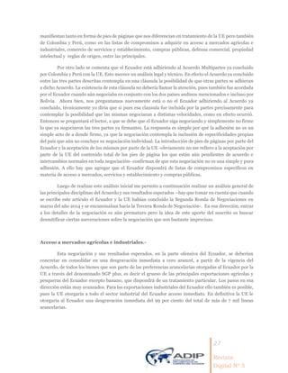 27
Revista
Digital Nº 5
manifiestan tanto en forma de pies de páginas que nos diferencian en tratamiento de la UE pero también
de Colombia y Perú, como en las listas de compromisos a adquirir en acceso a mercados agrícolas e
industriales, comercio de servicios y establecimiento, compras públicas, defensa comercial, propiedad
intelectual y reglas de origen, entre las principales.
Por otro lado se comenta que el Ecuador está adhiriendo al Acuerdo Multipartes ya concluido
por Colombia y Perú con la UE. Esto merece un análisis legal y técnico. En efecto el Acuerdo ya concluido
entre las tres partes descritas contempla en una cláusula la posibilidad de que otras partes se adhieran
a dicho Acuerdo. La existencia de esta cláusula no debería llamar la atención, pues también fue acordada
por el Ecuador cuando aún negociaba en conjunto con los dos países andinos mencionados e incluso por
Bolivia. Ahora bien, nos preguntamos nuevamente está o no el Ecuador adhiriendo al Acuerdo ya
concluido, técnicamente yo diría que si pues esa clausula fue incluida por la partes precisamente para
contemplar la posibilidad que las mismas negociaran a distintas velocidades, como en efecto ocurrió.
Entonces se preguntará el lector, a que se debe que el Ecuador siga negociando y simplemente no firme
lo que ya negociaron las tres partes ya firmantes. La respuesta es simple por qué la adhesión no es un
simple acto de a donde firmo, ya que la negociación contempla la inclusión de especificidades propias
del país que aún no concluye su negociación individual. La introducción de pies de páginas por parte del
Ecuador y la aceptación de los mismos por parte de la UE -obviamente no me refiero a la aceptación por
parte de la UE del contenido total de los pies de página los que están aún pendientes de acuerdo e
intercambios normales en toda negociación- confirman de que esta negociación no es una simple y pura
adhesión. A ello hay que agregar que el Ecuador dispondrá de listas de compromisos específicos en
materia de acceso a mercados, servicios y establecimiento y compras públicas.
Luego de realizar este análisis inicial me permito a continuación realizar un análisis general de
las principales disciplinas del Acuerdo y sus resultados esperados –hay que tomar en cuenta que cuando
se escribe este artículo el Ecuador y la UE habían concluido la Segunda Ronda de Negociaciones en
marzo del año 2014 y se encaminaban hacia la Tercera Ronda de Negociación-. En esa dirección, entrar
a los detalles de la negociación es aún prematuro pero la idea de este aporte del suscrito es buscar
desmitificar ciertas aseveraciones sobre la negociación que son bastante imprecisas.
Acceso a mercados agrícolas e industriales.-
Esta negociación y sus resultados esperados, en la parte ofensiva del Ecuador, se deberían
concretar en consolidar en una desgravación inmediata a cero arancel, a partir de la vigencia del
Acuerdo, de todos los bienes que son parte de las preferencias arancelarias otorgadas al Ecuador por la
UE a través del denominado SGP plus, es decir el grueso de las principales exportaciones agrícolas y
pesqueras del Ecuador excepto banano, que dispondrá de un tratamiento particular. Los pasos en esa
dirección están muy avanzados. Para las exportaciones industriales del Ecuador ello también es posible,
pues la UE otorgaría a todo el sector industrial del Ecuador acceso inmediato. En definitiva la UE le
otorgaría al Ecuador una desgravación inmediata del 99 por ciento del total de más de 7 mil líneas
arancelarias.
 