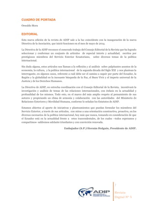 1
Revista
Digital Nº 5
CUADRO DE PORTADA
Oswaldo Mora
EDITORIAL
Esta nueva edición de la revista de ADIP sale a la luz coincidente con la inauguración de la nueva
Directiva de la Asociación, que inició funciones en el mes de mayo de 2014.
La Directiva de la ADIP reconoce el esmerado trabajo del Consejo Editorial de la Revista que ha logrado
seleccionar y conformar un conjunto de artículos de especial interés y actualidad, escritos por
prestigiosos miembros del Servicio Exterior Ecuatoriano, sobre diversos temas de la política
internacional.
Sin duda alguna, estos artículos nos llaman a la reflexión y al análisis sobre palpitantes asuntos de la
economía, la cultura, y la política internacional de la segunda década del Siglo XXI y nos plantean la
interrogante, en algunos casos, referente a cuál debe ser el camino a seguir por parte del Ecuador, la
Región y la globalidad en la incesante búsqueda de la Paz, el Buen Vivir y el imperio universal de la
Justicia y de los Derechos Humanos.
La Directiva de ADIP, en estrecha coordinación con el Consejo Editorial de la Revista, incentivará la
investigación y análisis de temas de las relaciones internacionales, con énfasis en la actualidad y
profundidad de los mismos. Todo esto, en el marco del más amplio respeto al pensamiento de sus
autores y propiciando un clima de armonía y colaboración con las autoridades del Ministerio de
Relaciones Exteriores y Movilidad Humana, conforme lo señalan los Estatutos de ADIP.
Estamos abiertos al aporte de iniciativas y planteamientos que puedan formular los miembros del
Servicio Exterior, a través de sus artículos, con miras a una orientación constructiva, proactiva, en los
diversos escenarios de la política internacional, hoy más que nunca, tomando en consideración de que
el Ecuador está en la actualidad frente a retos trascendentales, de los cuales –todos esperamos y
compartimos- saldremos adelante triunfantes y con convicción renovada.
Embajador (S.P.) Hernán Holguín, Presidente de ADIP.
 
