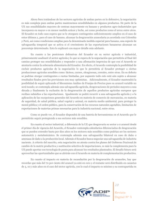 28
Revista
Digital Nº 5
Ahora bien tratándose de los sectores agrícolas de ambas partes en lo defensivo, la negociación
es más compleja pues ambas partes mantenemos sensibilidades en algunos productos. De parte de la
UE sus sensibilidades mayores de centran mayormente en banano y productos agro-industriales que
incorporen en mayor o en menor medida azúcar y leche, así como productos como el arroz entre otros.
El Ecuador en todo caso espera que se le otorguen contingentes suficientemente amplios en el caso de
estos últimos y, para el caso de banano, alcanzar la desgravación arancelaria ya acordada con Colombia
y Perú, así como condiciones amplias para la denominada medida especial para banano, una especie de
salvaguardia temporal que se activa si el crecimiento de las exportaciones bananeras alcanzan un
porcentaje determinado. Esto lo explicaré con mayor detalle más adelante.
En cuanto a las posiciones defensivas del Ecuador en su sector agrícola e industrial,
primeramente analizaré el sector agrícola y lo que se espera de la negociación que permitiría al final del
camino proteger sus sensibilidades y responder a una afirmación imprecisa de que con el Acuerdo se
atentaría contra la soberanía alimentaria del Ecuador. En efecto, el Acuerdo contempla la posibilidad de
excluir productos agrícolas de la negociación lo que le permitiría al Ecuador proteger a ciertas
producciones agrícolas sensibles como: lácteos, carnes, oleaginosas, cereales, entre otras. En su defecto
se podrían otorgar contingentes o cuotas limitadas, por supuesto todo esto está aún sujeto a alcanzar
resultados finales pero las previsiones son muy optimistas. Adicionalmente, el Ecuador mantendrá la
posibilidad de seguir aplicando el Mecanismo Andino de Franjas de Precios pues su arancel variable no
será tocado; se contempla además una salvaguardia agrícola, desgravaciones de períodos mayores a una
década y finalmente la exclusión de la desgravación de aquellos productos agrícolas europeos que
reciban subsidios a las exportaciones. Igualmente se podrá recurrir a una salvaguardia agrícola y a la
aplicación de las excepciones generales del Acuerdo en materia de comercio de mercancías, en materia
de seguridad, de salud pública, salud vegetal y animal, en materia medio ambiental, para proteger la
moral pública y el orden público, para la conservación de los recursos naturales agotables, limitación de
exportaciones de materias primas necesarias para la industria nacional, entre otras.
Como se puede ver, el Ecuador dispondrá de una batería de herramientas en el Acuerdo que le
permitirán seguir protegiendo a sus sectores más sensibles.
En cuanto al sector industrial, a diferencia de la UE que desgravaría su sector a 0 arancel desde
el primer día de vigencia del Acuerdo, el Ecuador contempla calendarios diferenciados de desgravación
que se pueden extender hasta por diez años en los sectores más sensibles como podrían ser los sectores
automotriz y metalmécánico. Se contempla además una salvaguardia bilateral en caso de daño o
amenaza de daño a la producción local. Además el Ecuador busca negociar una salvaguardia de industria
naciente. A criterio del suscrito, esta negociación no atenta contra los planes del Gobierno Nacional de
cambio de la matriz productiva y sustitución selectiva de importaciones, es más la complementa pues la
UE puede aportar con tecnología de punta para alcanzar los resultados planteados. El desafío futuro será
aprovechar las oportunidades que se abrirán con el Acuerdo en materia de complementación productiva.
En cuanto al impacto en materia de recaudación por la desgravación de aranceles, hay que
recordar que más del 70 por ciento del arancel ya está en cero y el restante será distribuido en canastas
de 5, 10 y más años en el caso del sector agrícola, con lo cual el impacto es mínimo y su contrapartida en
 