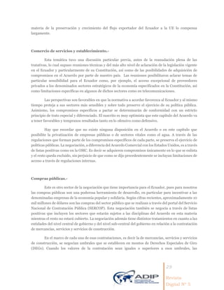 29
Revista
Digital Nº 5
materia de la preservación y crecimiento del flujo exportador del Ecuador a la UE lo compensa
largamente.
Comercio de servicios y establecimiento.-
Esta temática tuvo una discusión particular previa, antes de la reanudación plena de las
tratativas, lo cual supuso reuniones técnicas y del más alto nivel de aclaración de la legislación vigente
en el Ecuador y particularmente de su Constitución, así como de las posibilidades de adquisición de
compromisos en el Acuerdo por parte de nuestro país. Las reuniones posibilitaron aclarar temas de
particular sensibilidad para el Ecuador como, por ejemplo, el acceso excepcional de proveedores
privados a los denominados sectores estratégicos de la economía especificados en la Constitución, así
como limitaciones específicas en algunos de dichos sectores como en telecomunicaciones.
Las perspectivas son favorables en que la normativa a acordar favorezca al Ecuador y al mismo
tiempo proteja a sus sectores más sensibles y sobre todo preserve el ejercicio de su política pública.
Asimismo, los compromisos específicos a pactar se determinarán de conformidad con un estricto
principio de trato especial y diferenciado. El suscrito es muy optimista que este capítulo del Acuerdo va
a tener favorables y tempranos resultados tanto en lo ofensivo como defensivo.
Hay que recordar que no existe ninguna disposición en el Acuerdo o en este capítulo que
posibilite la privatización de empresas públicas o de sectores vitales como el agua. A través de las
regulaciones que forman parte de los compromisos específicos de cada parte, se preserva el ejercicio de
políticas públicas. La negociación, a diferencia del Acuerdo Comercial con los Estados Unidos, es a través
de listas positivas como en la OMC. Es decir se adquieren compromisos únicamente en lo que se enlista
y el resto queda excluido, sin perjuicio de que como se dijo precedentemente se incluyan limitaciones de
acceso a través de regulaciones internas.
Compras públicas.-
Este es otro sector de la negociación que tiene importancia para el Ecuador, pues para nosotros
las compras públicas son una poderosa herramienta de desarrollo, en particular para incentivar a las
denominadas empresas de la economía popular y solidaria. Según cifras recientes, aproximadamente 10
mil millones de dólares son las compras del sector público que se realizan a través del portal del Servicio
Nacional de Contratación Pública (SERCOP). Esta negociación también se negocia a través de listas
positivas que incluyen los sectores que estarán sujetos a las disciplinas del Acuerdo en esta materia
mientras el resto no estará cubierto. La negociación además tiene distintos tratamientos en cuanto a las
entidades del nivel central de gobierno y del nivel sub-central del gobierno en relación a la contratación
de mercancías, servicios y servicios de construcción.
En el marco de cada una de esas contrataciones, es decir la de mercancías, servicios y servicios
de construcción, se negocian umbrales que se establecen en montos de Derechos Especiales de Giro
(DEGs). Cuando los valores de la contratación sean iguales o superiores a esos umbrales, las
 