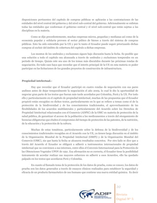 30
Revista
Digital Nº 5
disposiciones pertinentes del capítulo de compras públicas se aplicarán a las contrataciones de las
entidades del nivel central del gobierno y del nivel sub-central del gobierno. Adicionalmente se enlistan
todas las entidades que conforman el gobierno central y el nivel sub-central que están sujetas a las
disciplinas en la materia.
Como se dijo precedentemente, muchas empresas micros, pequeñas y medianas así como de la
economía popular y solidaria proveen al sector púbico de bienes a través del sistema de compras
públicas. Esto ha sido entendido por la UE y por lo tanto el Ecuador puede seguir priorizando dichas
compras al excluir del ámbito de cobertura del capítulo a dichas empresas.
Los montos de los umbrales y exclusiones siguen bajo discusión hasta la fecha. Es posible que
una solución a todo el capítulo sea alcanzada a través de umbrales y exclusiones temporales en un
período de tiempo. Quizás este sea uno de los temas más discutidos durante las próximas rondas de
negociación. En todo caso haya que recordar que el interés principal de la UE en esta materia es poder
participar en las licitaciones de los grandes proyectos de construcción de infraestructura.
Propiedad intelectual.-
Hay que recordar que el Ecuador participó en cuatro rondas de negociación con sus pares
andinos antes de dejar temporalmente la negociación el año 2009, lo cual le dio la oportunidad de
negociar gran parte de los textos que fueran más tarde acordados por Colombia, Perú y la UE. Por todo
ello y particularmente en el capítulo de propiedad intelectual, muchas de las propuestas que el Ecuador
propició están recogidos en dichos textos, particularmente en lo que se refiere a temas como el de la
protección de la biodiversidad y de los conocimientos tradicionales, el aprovechamiento de las
flexibilidades de los acuerdos multilaterales y particularmente del Acuerdo sobre los Derechos de
Propiedad Intelectual relacionados con el Comercio (ADPIC) de la OMC en materia de protección de la
salud pública, de garantizar el acceso de la población a los medicamentos a través del otorgamiento de
licencias obligatorias que eluden el compromiso del tiempo de protección de las patentes, de la nutrición,
de la educación y la protección de la cultura.
Muchas de estas temáticas, particularmente sobre la defensa de la biodiversidad y de los
conocimientos tradicionales recogidas en el Acuerdo con la UE, ya tienen larga discusión en el ámbito
de la Organización Mundial de la Propiedad Intelectual (OMPI) y de la Organización Mundial del
Comercio (OMC), sin que hasta la fecha se alcancen resultados concretos. Por otro lado se dice que a
través del Acuerdo el Ecuador se obligará a adherir a instrumentos internacionales de propiedad
intelectual que no convienen a sus intereses, entre ellos el Convenio Internacional para la Protección de
las Obtenciones Vegetales UPOV de 1991. Esa afirmación no es correcta, el Ecuador tiene la posibilidad
únicamente de acordar realizar sus mayores esfuerzos en adherir a esos Acuerdos, ello ha quedado
palpado en los textos que acordaron Perú y Colombia.
En cuanto al llamado tema de la protección de los datos de prueba, como se conoce, los datos de
prueba son los datos generados a través de ensayos clínicos realizados para establecer la seguridad y
eficacia de un producto farmacéutico de uso humano que contiene una nueva entidad química. Es decir
 