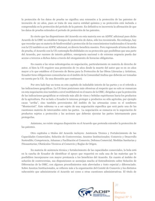 31
Revista
Digital Nº 5
la protección de los datos de prueba no significa una extensión a la protección de las patentes de
invención de 20 años, pues se trata de una nueva entidad química y su protección está incluida o
comprendida en la protección del período de la patente. En definitiva es incorrecta la afirmación de que
los datos de prueba extienden el período de protección de las patentes.
Es cierto que las disposiciones del Acuerdo en esta materia son un ADPIC adicional pues dicho
Acuerdo de la OMC no establece tiempos de protección de datos, sólo los recomienda. Sin embargo, hay
que recordar que en materia de biodiversidad y protección de los conocimientos tradicionales el Acuerdo
con la UE también es un ADPIC adicional, en directo beneficio nuestro. Pero regresando al tema de datos
de prueba, el Acuerdo con la UE contempla flexibilidades en su protección que posibilitan que una parte
del Acuerdo, por razones de interés público, emergencia nacional o de extrema urgencia pueda dar
acceso a terceros a dichos datos a través del otorgamiento de licencias obligatorias.
En cuanto a las otras subcategorías en negociación, particularmente en materia de derecho de
autor, si bien la UE requiere una protección de 70 años desde la muerte del autor que es en 20 años
mayor a lo que establece el Convenio de Berna para la Protección de las Obras Literarias y Artísticas,
Ecuador tiene obligaciones comunitarias en el ámbito de la Comunidad Andina que deberán ser tomadas
en cuenta por la UE. Es una discusión que continuará.
Por otro lado hay un tema en este capítulo de indudable interés de las partes y es el referido a
las indicaciones geográficas. La UE tiene posiciones más ofensivas al respecto que no solo se enmarcan
en esta negociación sino también a nivel multilateral en el marco de la OMC, dirigidas a que la protección
de las indicaciones geográficas se extienda más allá de vinos y bebidas espirituosas hacia los productos
de la agricultura. Por su lado a Ecuador le interesa proteger a productos no sólo agrícolas, por ejemplo
cacao “arriba”, sino también provenientes del ámbito de las artesanías como es el sombrero
“Montecristi”. Este subtema va a ser sujeto de una negociación específica que será parte una de las
cuestiones materia de intercambio entre las partes. La negociación se enmarca en la negociación de
productos sujetos a protección y las acciones que deberán ejecutar las partes internamente para
protegerlas.
Asimismo, no existe ninguna disposición en el Acuerdo que pretenda extender la protección de
las patentes.
Otro capítulos o títulos del Acuerdo incluyen: Asistencia Técnica y Fortalecimiento de las
Capacidades Comerciales; Solución de Controversias; Asuntos Institucionales; Comercio y Desarrollo
Sostenible; Competencia, Aduanas y Facilitación al Comercio, Defensa Comercial; Medidas Sanitarias y
Fitosanitarias; Obstáculos Técnicos al Comercio y Reglas de Origen.
En materia de asistencia técnica y fortalecimiento de las capacidades comerciales, la bola está
en la cancha de Ecuador de identificar el apoyo que requerirá en cada una de las materias que le
posibiliten incorporarse con mayor prestancia a los beneficios del Acuerdo. En cuanto al ámbito de
solución de controversias, sus disposiciones se asemejan mucho al Entendimiento sobre Solución de
Diferencias de la OMC, con algunos procedimientos más abreviados y trato especial y diferenciado.
Sobre Asuntos Institucionales, se refieren más a la organización del Comité de Comercio y los distintos
subcomités que administrarán el Acuerdo así como a otras cuestiones administrativas. El título de
 