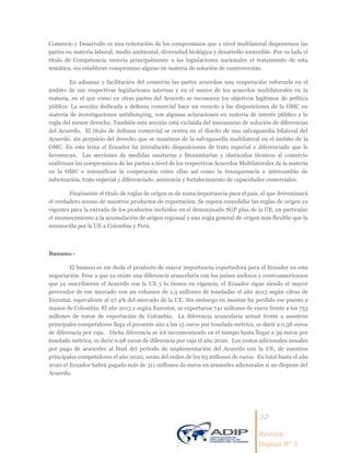 32
Revista
Digital Nº 5
Comercio y Desarrollo es una reiteración de los compromisos que a nivel multilateral disponemos las
partes en materia laboral, medio ambiental, diversidad biológica y desarrollo sostenible. Por su lado el
título de Competencia reenvía principalmente a las legislaciones nacionales el tratamiento de esta
temática, sin establecer compromiso alguno en materia de solución de controversias.
En aduanas y facilitación del comercio las partes acuerdan una cooperación reforzada en el
ámbito de sus respectivas legislaciones internas y en el marco de los acuerdos multilaterales en la
materia, en el que como en otras partes del Acuerdo se reconocen los objetivos legítimos de política
pública. La sección dedicada a defensa comercial hace un reenvío a las disposiciones de la OMC en
materia de investigaciones antidumping, con algunas aclaraciones en materia de interés público y la
regla del menor derecho. También esta sección está excluida del mecanismo de solución de diferencias
del Acuerdo. El título de defensa comercial se centra en el diseño de una salvaguardia bilateral del
Acuerdo, sin perjuicio del derecho que se mantiene de la salvaguardia multilateral en el ámbito de la
OMC. En este tema el Ecuador ha introducido disposiciones de trato especial y diferenciado que le
favorezcan. Las secciones de medidas sanitarias y fitosanitarias y obstáculos técnicos al comercio
reafirman los compromisos de las partes a nivel de los respectivos Acuerdos Multilaterales de la materia
en la OMC e intensifican la cooperación entre ellas así como la transparencia e intercambio de
información, trato especial y diferenciado, asistencia y fortalecimiento de capacidades comerciales.
Finalmente el título de reglas de origen es de suma importancia para el país, el que determinará
el verdadero acceso de nuestros productos de exportación. Se espera consolidar las reglas de origen ya
vigentes para la entrada de los productos incluidos en el denominado SGP plus de la UE, en particular
el reconocimiento a la acumulación de origen regional y una regla general de origen más flexible que la
reconocida por la UE a Colombia y Perú.
Banano.-
El banano es sin duda el producto de mayor importancia exportadora para el Ecuador en esta
negociación. Pese a que ya existe una diferencia arancelaria con los países andinos y centroamericanos
que ya suscribieron el Acuerdo con la UE y lo tienen en vigencia, el Ecuador sigue siendo el mayor
proveedor de ese mercado con un volumen de 1.3 millones de toneladas el año 2013 según cifras de
Eurostat, equivalente al 27.4% del mercado de la UE. Sin embargo en montos ha perdido ese puesto a
manos de Colombia. El año 2013 y según Eurostat, se exportaron 741 millones de euros frente a los 753
millones de euros de exportación de Colombia. La diferencia arancelaria actual frente a nuestros
principales competidores llega el presente año a los 15 euros por tonelada métrica, es decir a 0,38 euros
de diferencia por caja. Dicha diferencia se irá incrementando en el tiempo hasta llegar a 39 euros por
tonelada métrica, es decir 0.98 euros de diferencia por caja el año 2020. Los costos adicionales anuales
por pago de aranceles al final del período de implementación del Acuerdo con la UE, de nuestros
principales competidores el año 2020, serán del orden de los 63 millones de euros. En total hasta el año
2020 el Ecuador habrá pagado más de 311 millones de euros en aranceles adicionales si no dispone del
Acuerdo.
 
