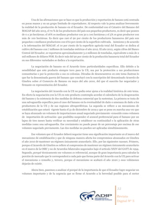 33
Revista
Digital Nº 5
Una de las afirmaciones que se hace es que la producción y exportación de banano está centrada
en pocas manos y en un grupo limitado de exportadores. Al respecto vale la pena analizar brevemente
la realidad de la producción de banano en el Ecuador. De conformidad con el Catastro del Banano del
MAGAP del año 2013, el 70 % de los productores del país son pequeños productores, es decir que poseen
de 0 a 30 hectáreas; el 16% es mediano productor con 30 a 100 hectáreas y el 5% es gran productor con
más de 100 hectáreas. Es decir que casi el 90 por ciento de los productores bananeros del país son
pequeños o medianos productores con el 61 por ciento de la superficie cultivada. Asimismo y de acuerdo
a la información del MAGAP, el 10 por ciento de la superficie agrícola total del Ecuador se dedica al
cultivo del banano con 7 millones de toneladas métricas el año 2012. El año 2012, según cifras del Banco
Central del Ecuador, se exportaron aproximadamente 5.2 millones de toneladas, equivalente a más de 2
mil millones de dólares FOB. Es decir más del 90 por ciento de la producción bananera total del Ecuador
en sus diferentes variedades se dedica a la exportación.
La negociación de banano en el Acuerdo tiene particularidades específicas. Ello debido a la
sensibilidad que este producto siempre tuvo para la UE, sea por la protección a sus producciones
comunitarias o por la protección a sus ex-colonias. Décadas de desencuentros en este tema ilustran lo
que fue la denominada guerra del banano que concluyó con la suscripción del denominado Acuerdo de
Ginebra sobre el Comercio de Banano en mayo del año 2010, del que el suscrito fue negociador y
firmante en representación del Ecuador.
La negociación del Acuerdo con la UE no podía estar ajena a la realidad histórica de este tema.
En efecto la negociación con la UE en este producto contempla acordar el calendario de la desgravación
del banano y la existencia de dos medidas de defensa comercial que la sustentan. La primera se trata de
una salvaguardia específica para el caso del banano en la eventualidad de daño o amenaza de daño a los
productores de la UE y de sus regiones ultraperiféricas. La segunda se refiere a un mecanismo de
estabilización que estará vigente hasta el 31 de diciembre de 2019 y que se pone en marcha una vez que
se haya alcanzado un volumen de importaciones anual negociado previamente -conocido como volumen
de importación de activación- que posibilita suspender el arancel preferencial para el banano por un
lapso de tres meses hasta verificar su necesidad y establecer su continuidad o la aplicación de otras
medidas como una salvaguardia. Ese crecimiento no puede pasar de un porcentaje por encima de ese
volumen negociado previamente. Las dos medidas no pueden ser aplicadas simultáneamente.
Ese volumen que el Ecuador deberá negociar tiene una significación importante en el marco del
mecanismo de estabilización y que de ninguna manera afecta los compromisos alcanzados en Ginebra
el año 2010 de mantener un régimen únicamente arancelario. Ello, por las siguientes razones. Primero,
porque el Acuerdo de Ginebra se refiere al compromiso de mantener un régimen únicamente arancelario
en el marco de la OMC y no de Acuerdos bilaterales negociados bajo el artículo XXIV del GATT de 1994.
Segundo, porqué técnicamente ese volumen es referencial, aunque de gran importancia para calcular la
porción de mercado que le corresponderá a cada país que forma parte del Acuerdo con la UE para activar
el mecanismo o remedio y, tercero, porque el mecanismo se acabará el año 2020 y esos volúmenes
dejarán de existir.
Ahora bien, pasemos a analizar el porqué de la importancia de que el Ecuador logre negociar un
volumen importante y de la urgencia que se firme el Acuerdo a la brevedad posible para el sector
 