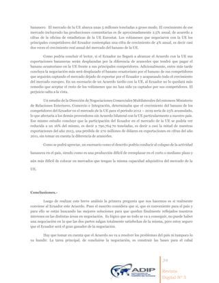 34
Revista
Digital Nº 5
bananero. El mercado de la UE abarca unas 5 millones toneladas a groso modo. El crecimiento de ese
mercado incluyendo las producciones comunitarias es de aproximadamente 2.5% anual, de acuerdo a
cifras de la oficina de estadísticas de la UE Eurostat. Los volúmenes que negociaron con la UE los
principales competidores del Ecuador contemplan una cifra de crecimiento de 4% anual, es decir casi
dos veces el crecimiento real anual del mercado del banano de la UE.
Como podría concluir el lector, si el Ecuador no llegará a alcanzar el Acuerdo con la UE sus
exportaciones bananeras serán desplazadas por la diferencia de aranceles que tendrá que pagar el
banano ecuatoriano en la UE frente a sus principales competidores. Adicionalmente, entre más tarde
concluya la negociación más será desplazado el banano ecuatoriano por el banano de sus competidores
que seguirán captando el mercado dejado de exportar por el Ecuador y acaparando todo el crecimiento
del mercado europeo. En un escenario de un Acuerdo tardío con la UE, al Ecuador no lo quedará más
remedio que aceptar el resto de los volúmenes que no han sido ya captados por sus competidores. El
perjuicio salta a la vista.
Un estudio de la Dirección de Negociaciones Comerciales Multilaterales del entonces Ministerio
de Relaciones Exteriores, Comercio e Integración, determinaba que el crecimiento del banano de los
competidores del Ecuador en el mercado de la UE para el período 2012 – 2019 sería de 23% acumulado,
lo que afectaría a los demás proveedores sin Acuerdo bilateral con la UE particularmente a nuestro país.
Ese mismo estudio concluye que la participación del Ecuador en el mercado de la UE se podría ver
reducida a un 16% del mismo, es decir a 790,764.70 toneladas, es decir a casi la mitad de nuestras
exportaciones del año 2013, una pérdida de 270 millones de dólares en exportaciones en cifras del año
2011, sin tomar en cuenta la diferencia de aranceles.
Como se podrá apreciar, un escenario como el descrito podría conducir al colapso de la actividad
bananera en el país, siendo como es una producción difícil de reemplazar en el corto o mediano plazo y
aún más difícil de colocar en mercados que tengan la misma capacidad adquisitiva del mercado de la
UE.
Conclusiones.-
Luego de realizar este breve análisis la primera pregunta que nos hacemos es si realmente
conviene al Ecuador este Acuerdo. Pues el suscrito considera que si, que es conveniente para el país y
para ello se están buscando las mejores soluciones para que queden finalmente reflejados nuestros
intereses en las distintas áreas en negociación. Es lógico que no todo se va a conseguir, no puede haber
una negociación en la que las dos partes salgan totalmente satisfechas de la misma, pero estoy seguro
que el Ecuador será el gran ganador de la negociación.
Hay que tomar en cuenta que el Acuerdo no va a resolver los problemas del país ni tampoco lo
va hundir. La tarea principal, de concluirse la negociación, es construir las bases para el cabal
 