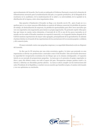 35
Revista
Digital Nº 5
aprovechamiento del Acuerdo. Eso lo está ya realizando el Gobierno Nacional a través de la dotación de
infraestructura necesaria para la modernización del país y su aparato productivo; de la búsqueda de la
excelencia en lo académico; de la modernización de la salud y su universalidad, de la equidad en la
distribución de la riqueza, entre otras importantes obras.
Que pasaría si finalmente el Ecuador no llega a un Acuerdo con la UE, pues el país no va a
quebrar pero si va a tener mayores dificultades en materia de balanza comercial, de pérdidas de puestos
de trabajo, de deslocalización de empresas, de pérdida de oportunidades para abrir otros mercados que
ven con expectativa esta negociación para iniciar su propia negociación. No pretendo repetir cifras pero
hay que tomar en cuenta varios elementos, el mercado de la UE es uno de los pocos mercados en el
mundo con los cuales el Ecuador mantiene un superávit comercial y es el segundo destino después de la
CAN de nuestras exportaciones de mayor valor agregado, principalmente de la agroindustria. Es además
el primer destino en el mundo de las exportaciones de las asociaciones de la economía popular y solidaria
y del comercio justo.
El mayor atentado contra esas pequeñas empresas y su seguridad alimentaria sería no disponer
del Acuerdo.
Se dice que la UE atraviesa por una crisis económica aguda y lo único que pretende en esta
negociación es desviar sus producciones a mercados como el del Ecuador. Esta aseveración desconoce
la capacidad de recuperación económica de ese bloque que ya la estamos atestiguando y el supuesto
interés en un mercado de proporciones pequeñas. La tarea que se le presenta al equipo negociador es
dura y para ello deberá contar con todo el apoyo del país. Divergencias siempre pueden existir a lo
interno y deberían ser discutidas puertas adentro. La tarea es ahora cumplir con las instrucciones del
señor Presidente de la República y concluir con un acuerdo que beneficie al país, el camino está trazado
y veo con optimismo su conclusión.
 
