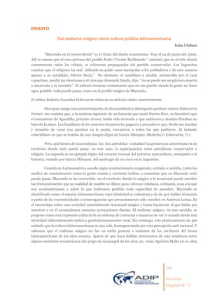 36
Revista
Digital Nº 5
ENSAYO
Del realismo mágico como cultura política latinoamericana
Iván Ulchur
“Macondo en el noroccidente” es el título del diario ecuatoriano Hoy el 14 de junio del 2000.
Allí se cuenta que el cura párroco del pueblo Pedro Vicente Maldonado “ autorizó que en el sitio donde
comunmente están los relojes, se colocaran propagandas del partido conservador. Los lugareños
cuentan que el religioso ha mal utilizado su poder para manipular a los pobladores y de esta manera
apoyar a su candidato, Héctor Borja.” No obstante, el candidato a alcalde, promovido por el cura
capuchino, perdió las elecciones y el cura que denunció fraude, dijo: “no se puede ser un párroco muerto
o amarrado a la sacristía”. El artículo termina comentando que en ese pueblo donde la gente no tiene
agua potable, todo puede pasar, como en el pueblo mágico de Macondo,
El crítico Roberto González Echevarría relata en su artículo citado anteriormente:
Otro gran amigo mío puertorriqueño, el ahora jubilado y distinguido profesor Arturo Echavarría
Ferrari, me contaba que, a la mañana siguiente de un huracán que azotó Puerto Rico, se descubrió que
el cementerio de Aguadilla, próximo al mar, había sido arrasado y que cadáveres y ataúdes flotaban no
lejos de la playa. Los familiares de los muertos boyantes les pagaron a pescadores que, desde sus lanchas
y armados de varas con ganchos en la punta, rescataron a todos los que pudieron. Al instante
coincidimos en que se trataba de una imagen digna de García Márquez. (Roberto G Echevarría, 7) 1
Pero, qué tienen de macondianas las dos anécdotas contadas? La primera se autoretrata en un
territorio donde todo puede pasar, en este caso, la superposición entre partidismo conservador y
religión. La segunda es un ejemplo típico del caracter inusual del universo macondiano, semejante a la
historia, contada por García Márquez, del naufragio de un circo en la Argentina.
Cuando en Latinoamérica sucede algún acontecimiento exagerado, extraño o insólito, tanto los
medios de comunicación como la gente común y corriente hablan o comentan que en Macondo todo
puede pasar. Macondo se ha convertido en el territorio donde lo mágico o lo irracional puede suceder
tan frecuentemente que su cualidad de insólito se diluye para volverse cotidiana, ordinaria, cosa a la que
nos acostumbramos y sobre la que habremos perdido toda capacidad de asombro. Macondo es
identificado como el espacio latinoamericano cuya identidad se cohesiona y da de qué hablar al mundo
a partir de las excentricidades o extravagancias que presuntamente sólo suceden en América Latina. Es
el estereotipo sobre una sociedad esencialmente irracional-mágica y hasta hazmereir el que habla por
nosotros y en él acomodamos nuestras percepciones diarias. El realismo mágico, en este sentido, se
propone como una expresión cultural de un sistema de creencias o maneras de ver el mundo desde una
identidad inherentemente mítica y predominantemente rural. Sin embargo, este planteamiento da por
sentado que la cultura latinoamericana es una sola, homogeneizada por esta percepción anti racional. Y
sabemos que el realismo mágico no fue un estilo general o unánime de los escritores del boom
latinoamericano de los años sesenta. Aparte de que haya habido precursores de esta tendencia entre
alguno escritores ecuatorianos del grupo de Guayaquil de los años 30, como Aguilera Malta en su obra
 