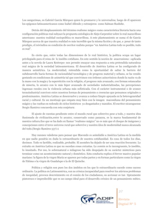 37
Revista
Digital Nº 5
Los sangurimas, es Gabriel García Márquez quien lo promueve y lo universaliza; luego de él aparecen
los epígonos latinoamericanos como Isabel Allende y extranjeros como Salman Rushdie.
Detrás del desplazamiento del término realismo mágico como característica literaria hacia una
configuración políticas real subyace la propuesta ontológica de Alejo Carpentier sobre lo real maravilloso
americano: nuestra realidad sociopolítica es maravillosa. A este planteamiento se suma el de García
Márquez acerca de que nuestra realidad es más increíble que la misma ficción y de que, a pesar de tanto
prodigio, el reivindica su condición de escritor realista porque “en América Latina todo es posible, todo
es real”.
Es cierto que, entre todas las dimensiones de lo real histórico, la política ocupa un lugar
privilegiado para el reino de lo insólito cotidiano. En este sentido la noción de anacronismo –aplicada
antes a la novela de Laura Restrepo- nos permite ensayar una respuesta a esta pretendida naturaleza
real mágica de la sociedad latinoamericana. El desarrollo de América Latina se ha configurado de
manera asimétrica. La modernidad, entendida como la oportunidad de saltar la barrera del
subdesarrollo hacia formas de racionalidad tecnológica y de progreso material y urbano, se ha venido
gestando en condiciones de asimetría tal que convivimos con órdenes asincrónicos donde la razón va de
la mano con la magia y la superstición con la religión, el progreso más avanzado, con formas estancadas
de miseria, lo arcaico con lo más hiper avanzado de sociedades industrializadas, las percepciones
ingenuas rurales con la violencia urbana más sofisticada. Con el carácter instrumental o de avance
tecnoindustrial conviven entre nosotros formas de pensamiento o creencias que pensamos originales o
predominantes. América Latina se desenvuelve y avanza a codazo limpio apoyada en la heterogeneidad
racial y cultural. Es un mestizaje que empata muy bien con la imagen macondiana del pensamiento
mágico y las vueltas en redondo de ciclos históricos ya desgastados y manidos. El escritor nicaraguense
Sergio Ramirez concuerda con esta conjetura:
El ajuste de cuentas pendiente entre el mundo rural que sobrevive pese a todo, y nuestra idea
ilusionada de civilización,entre lo arcaico, conservado como panacea, es la marca fundamental de
nuestra cultura.Eso que se ha dado en llamar “realismo mágico” no es más que el choque de imágenes y
concepciones entre el terco universo rural que sobrevive y nuestra idea de modernidad nunca alcanzada
del todo.(Sergio Ramirez 537) 2
Hay razones valederas para pensar que Macondo es asimilable a América Latina en la medida
en que nadie pondría en duda lo extraordinario de nuestra cotidianidad. Es cosa de todos los días,
decimos. Todo es factible, realizable, probable. El asombro ha dejado de ser una reacción frecuente. Lo
extraño en América Latina es que no sucedan cosas extrañas. Lo común es lo incongruente, lo insólito,
lo inusitado. Por eso, lo sobrenatural o milagroso ha sido despojado de su carácter misterioso para
terminar como un acontecimiento natural y doméstico. Esta conducta explica el fervor masivo popular
mariano: la figura de la virgen María se aparece por todas partes y en formas particulares como la virgen
de Fátima o la virgen de Guadalupe o la de El Quinche.
Política y religión son pues los dos ámbitos en los que lo extraordinario sucede como suceso
ordinario. La política en Latinoamérica, con su crónica incapacidad para resolver los atávicos problemas
de inequidad, provoca descreimiento en el común de los ciudadanos; su accionar es tan típicamente
pintoresco e impredecible que es un campo ideal para el desarrollo crónico de un pensamiento mítico.
 