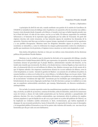 2
Revista
Digital Nº 5
POLÍTICA INTERNACIONAL
Venezuela, Mascarada Trágica
Francisco Proaño Arandi
Escritor y Diplomático
A principios de abril de este año, cuando mediante una gestión de la misión de Cancilleres de
UNASUR se instalaba la mesa de diálogo entre el gobierno y la oposición a fin de encontrar una salida a
la grave crisis desatada desde el pasado 4 de febrero, el mundo creyó que se había logrado prender una
luz al final del túnel. Al cabo de dos meses, esa luz ya no brilla. El esfuerzo negociador ha resultado
infructuoso y el fantasma de la represión sigue galopando por las calles de Venezuela. De parte del
régimen chavista solo existe renuencia; no hay intención alguna de considerar las demandas de la
oposición. Pareciera más bien que su táctica es ganar tiempo, apostando al cansancio de los opositores
y a sus posibles divergencias. Mientras tanto los dirigentes detenidos siguen en prisión, la crisis
económica se intensifica y, como lo evidencian los ataques gubernamentales contra los estudiantes y
pueblo que mantienen viva la protesta, el régimen torna a mostrar su rostro más despiadado y cruel.
Esta táctica del gobierno chavista es vista por sus áulicos como demostrativa de las destrezas
políticas del presidente Nicolás Maduro
Destreza o no, la verdad es que la situación ha derivado en la suspensión del diálogo, resuelta
por la Mesa de la Unidad Democrática (MUD), que representa a la oposición. Al mismo tiempo, la crisis
económica alcanza tal gravedad que el propio Maduro, administrador macabro del desastre, no ha
tenido más remedio que reconocerla. En efecto, si la deuda interna y externa llegaba ya, hace más de un
año, a la demencial cifra de 212 mil millones de dólares, hoy, Maduro reconoce que el solo monto de lo
que el régimen adeuda a las empresas constructoras alcanza los 10.000 millones de dólares; crece la
crisis hospitalaria; se cuenta –durante la gestión de Maduro- un aumento de 1,8 millones de pobres; la
canasta familiar se coloca en el orden de los 1.600 dólares, y la inflación llega a un 60 por ciento. Todo
ello en el país con mayores recursos hidrocarburíferos del mundo y cuyo gobierno se autoproclama líder
de un inexistente “socialismo del siglo XXI”. Inexistente por los resultados que contemplamos, por el
fortalecimiento de una nueva oligarquía nacida bajo el ala del chavismo y porque en realidad no es más
que un populismo asistencialista autoritario, que maneja, falsariamente, un discurso socializante y
antiimperialista.
Por un lado, la cruenta represión contra las manifestaciones populares iniciadas el 4 de febrero
deja, a la fecha, un saldo de 42 muertos, centenas de heridos, miles de detenidos, amén de los numerosos
casos de tortura y abusos de toda índole perpetrados por las fuerzas policiales y parapoliciales del
gobierno chavista. Por otro, la política asistencialista, que ciertamente alivia la pobreza de amplios
sectores populares (y que ha bajado de un 48 a un 31 por ciento en 14 años del gobierno de Chávez), no
ha implicado un verdadero cambio estructural, es decir, revolucionario, que habría impulsado el
despegue de una economía productiva, hacia el desarrollo y la superación de lacras como el desempleo
y la inseguridad pública (Venezuela es uno de los países más violentos del mundo, con una tasa de 50
homicidios por día por cada 100.000 habitantes).
 