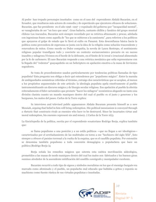 38
Revista
Digital Nº 5
Al poder han trepado personajes inusitados como en el caso del expresidente Abdalá Bucarám, en el
Ecuador, que resultaron más actores de comedia y de espectáculo que ejecutores eficaces de soluciones.
Bucarám, que fue presidente en el año 1996 -1997 y expulsado del gobierno por ''incapacidad mental'',
se vanagloriaba de ser ''un loco que ama''. Gran bailarín, cantante chillón y fanático del grupo musical
chileno Los iracundos, Bucarám será siempre recordado por su retórica altisonante y procaz, adobada
con ingeniosas frases como aquella de ''los que se subieron a la camioneta", para referirse a los políticos
que apoyaron el golpe de estado que lo llevó al exilio en Panamá. Esta desconfianza básica hacia la
política como proveedora de esperanza se junta con la idea de la religión como solución trascendente y
renovadora de mitos. Como sucede en Dulce compañía, la novela de Laura Restrepo, el sentimiento
religioso popular transfigura todo y convierte un contexto socioeconómico precario en un suceso
inaudito y milagroso.Vivimos en el borde de lo delirante, en el límite de lo irreal o irracional alimentado
por la fe de carbonero. El caso Bucarám responde a una retórica mesiánica que solía representarse con
la llegada del ''redentor'' guayaquileño en un helicóptero en apelación emotiva a la masa de fervientes
seguidores.
Se trata de procedimientos usados particularmente por tendencias políticas llamadas de tipo
populista? Esta pregunta nos obliga a decir qué entendemos por ''populismo mágico''. Entre la maraña
de ambiguedades semánticas referidas al término, extraigo dos características que se acoplan, al menos
a los propósitos argumentales de este artículo: la ideología populista apela emotivamente al pueblo
instrumentalizando un discurso mágico y de liturgia secular religiosa. Esa apelación al pueblo la efectúa
reiteradamente el líder carismático que promete ''hacer los milagros'' económicos alegando no tanto una
división clasista cuanto un mundo maniqueo dentro del cual el pueblo es el justo y generoso y los
burgueses, los malos del paseo. Carlos de la Torre explica:
In interviews and televised public appearances Abdala Bucaram presents himself as a new
Messiah, arguing that belief in him will bring redemption. His political messianism is conveyed through
a rhetoric that constructs rivals as enemies who have to be destroyed. Since he incarnates virtue and
moral redemption, his enemies represent sin and misery. ( Carlos de la Torre 16)3
La Enciclopedia de la política, escrita por el expresidente ecuatoriano Rodrigo Borja, explica también
que:
se llama populismo a una posición y a un estilo políticos —que no llegan a ser ideológicos—
caracterizados por el arrebañamiento de las multitudes en torno a ese “hechicero del siglo XXI”, listo
siempre a ofrecer el paraíso terrenal a la vuelta de la esquina, que es el caudillo populista. Por extensión
se denomina también populismo a toda concesión demagógica o populachera que hace un
político.(Rodrigo Borja )4
Borja señala los remedios mágicos que ostenta esta caótica movilización aideológica,
prometidos a las masas de modo maniqueo dentro del cual los malos son fabricados y los buenos giran
sumisos alrededor de la ascendente mitificación del caudillo coreógrafo y manipulador excelente.
Bucarám recurrió a todo tipo de signos y símbolos moralistas en los que el enemigo burgués era
marcado como afeminado y el pueblo, un populacho mal educado que hablaba a gritos y exponía su
machismo como fuente rústica de sus virtudes populistas e inusitadas.
 
