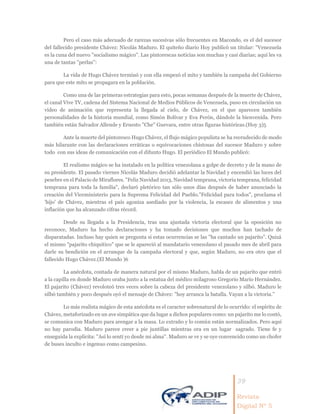 39
Revista
Digital Nº 5
Pero el caso más adecuado de rarezas sucesivas sólo frecuentes en Macondo, es el del sucesor
del fallecido presidente Chávez: Nicolás Maduro. El quiteño diario Hoy publicó un titular: ''Venezuela
es la cuna del nuevo ''socialismo mágico''. Las pintorescas noticias son muchas y casi diarias; aquí les va
una de tantas ''perlas'':
La vida de Hugo Chávez terminó y con ella empezó el mito y también la campaña del Gobierno
para que este mito se propagara en la población.
Como una de las primeras estrategias para esto, pocas semanas después de la muerte de Chávez,
el canal Vive TV, cadena del Sistema Nacional de Medios Públicos de Venezuela, puso en circulación un
video de animación que representa la llegada al cielo, de Chávez, en el que aparecen también
personalidades de la historia mundial, como Simón Bolívar y Eva Perón, dándole la bienvenida. Pero
también están Salvador Allende y Ernesto ''Che'' Guevara, entre otras figuras históricas.(Hoy 3)5
Ante la muerte del pintoresco Hugo Chávez, el flujo mágico populista se ha recrudecido de modo
más hilarante con las declaraciones erráticas o equivocaciones chistosas del sucesor Maduro y sobre
todo con sus ideas de comunicación con el difunto Hugo. El periódico El Mundo publicó:
El realismo mágico se ha instalado en la política venezolana a golpe de decreto y de la mano de
su presidente. El pasado viernes Nicolás Maduro decidió adelantar la Navidad y encendió las luces del
pesebre en el Palacio de Miraflores. "Feliz Navidad 2013, Navidad temprana, victoria temprana, felicidad
temprana para toda la familia", declaró pletórico tan sólo unos días después de haber anunciado la
creación del Viceministerio para la Suprema Felicidad del Pueblo."Felicidad para todos", proclama el
'hijo' de Chávez, mientras el país agoniza asediado por la violencia, la escasez de alimentos y una
inflación que ha alcanzado cifras récord.
Desde su llegada a la Presidencia, tras una ajustada victoria electoral que la oposición no
reconoce, Maduro ha hecho declaraciones y ha tomado decisiones que muchos han tachado de
disparatadas. Incluso hay quien se pregunta si estas ocurrencias se las "ha cantado un pajarito". Quizá
el mismo "pajarito chiquitico" que se le apareció al mandatario venezolano el pasado mes de abril para
darle su bendición en el arranque de la campaña electoral y que, según Maduro, no era otro que el
fallecido Hugo Chávez.(El Mundo )6
La anécdota, contada de manera natural por el mismo Maduro, habla de un pajarito que entró
a la capilla en donde Maduro oraba junto a la estatua del médico milagroso Gregorio Mario Hernández.
El pajarito (Chávez) revoloteó tres veces sobre la cabeza del presidente venezolano y silbó. Maduro le
silbó también y poco después oyó el mensaje de Chávez: ''hoy arranca la batalla. Vayan a la victoria.''
Lo más realista mágico de esta anécdota es el caracter sobrenatural de lo ocurrido: el espíritu de
Chávez, metaforizado en un ave simpática que da lugar a dichos populares como: un pajarito me lo contó,
se comunica con Maduro para arengar a la masa. Lo extraño y lo común están normalizados. Pero aquí
no hay parodia. Maduro parece creer a pie juntillas mientras ora en un lugar sagrado. Tiene fe y
enseguida la explicita: ''Así lo sentí yo desde mi alma''. Maduro se ve y se oye convencido como un chofer
de buses inculto e ingenuo como campesino.
 
