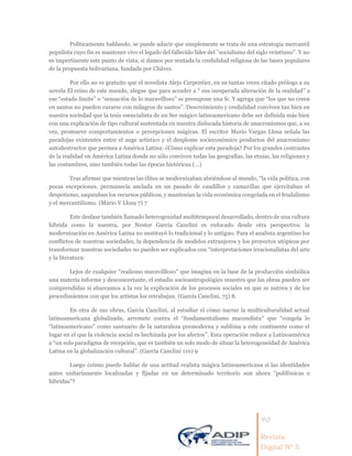 40
Revista
Digital Nº 5
Políticamente hablando, se puede aducir que simplemente se trata de una estrategia mercantil
populista cuyo fin es mantener vivo el legado del fallecido líder del ''socialismo del siglo veintiuno''. Y no
es impertinente este punto de vista, si damos por sentada la credulidad religiosa de las bases populares
de la propuesta bolivariana, fundada por Chávez.
Por ello no es gratuito que el novelista Alejo Carpentier, en su tantas veces citado prólogo a su
novela El reino de este mundo, alegue que para acceder a “ esa inesperada alteración de la realidad” a
ese “estado límite” o “sensación de lo maravilloso” se presupone una fe. Y agrega que “los que no creen
en santos no pueden curarse con milagros de santos”. Descreimiento y credulidad conviven tan bien en
nuestra sociedad que la tesis esencialista de un Ser mágico latinoamericano debe ser definida más bien
con una explicación de tipo cultural sustentada en nuestra dislocada historia de anacronismos que, a su
vez, promueve comportamientos o percepciones mágicas. El escritor Mario Vargas Llosa señala las
paradojas existentes entre el auge artístico y el desplome socieconómico productos del anacronismo
autodestructor que permea a América Latina: ¿Cómo explicar esta paradoja? Por los grandes contrastes
de la realidad en América Latina donde no sólo conviven todas las geografías, las etnias, las religiones y
las costumbres, sino también todas las épocas históricas.(…)
Tras afirmar que mientras las élites se modernizaban abriéndose al mundo, “la vida política, con
pocas excepciones, permanecía anclada en un pasado de caudillos y camarillas que ejercitaban el
despotismo, saqueaban los recursos públicos, y mantenían la vida económica congelada en el feudalismo
y el mercantilismo. (Mario V Llosa 7) 7
Este desfase también llamado heterogenidad multitemporal desarrollado, dentro de una cultura
híbrida como la nuestra, por Nestor García Canclini es enfocado desde otra perspectiva: la
modernización en América Latina no sustituyó lo tradicional y lo antiguo. Para el analista argentino los
conflictos de nuestras sociedades, la dependencia de modelos extranjeros y los proyectos utópicos por
transformar nuestras sociedades no pueden ser explicados con “interpretaciones irracionalistas del arte
y la literatura:
Lejos de cualquier “realismo maravillloso” que imagina en la base de la producción simbólica
una materia informe y desconcertante, el estudio socioantropológico muestra que las obras pueden ser
comprendidas si abarcamos a la vez la explicación de los procesos sociales en que se nutren y de los
procedimientos con que los artistas los retrabajan. (García Canclini, 75) 8.
En otra de sus obras, García Canclini, al estudiar el cómo narrar la multiculturalidad actual
latinoamericana globalizada, arremete contra el “fundamentalismo macondista” que “congela lo
“latinoamericano” como santuario de la naturaleza premoderna y sublima a este continente como el
lugar en el que la violencia social es hechizada por los afectos”. Esta operación reduce a Latinoamérica
a “un solo paradigma de recepción, que es también un solo modo de situar la heterogeneidad de América
Latina en la globalización cultural”. (García Canclini 110) 9
Luego ¿cómo puedo hablar de una actitud realista mágica latinoamericana si las identidades
antes unitariamente localizadas y fijadas en un determinado territorio son ahora “polifónicas e
híbridas”?
 