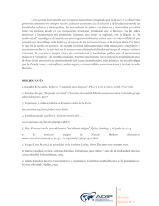41
Revista
Digital Nº 5
Debo aclarar nuevamente que el espacio macondiano imaginado por G.M nace, y se desarrolla
predominantemente en tiempos rurales, aldeanos anteriores a la disolución y el desplazamiento de las
identidades urbanas y cosmopolitas. Lo macondiano de países con historias y desarrollos parecidos
como los andinos, reside en ese componente irracional ruralizado que se traslapa con las urbes
modernas e impersonales del continente. Mientras que, como ya expliqué, con la llegada de “la
modernidad” tecnológica a Macondo sus antes ingenuos habitantes sufren una crisis de credibilidad que
coincide con el aterrizaje en la historia y el ingreso de los norteamericanos en la antigua aldea. Por tanto
lo que en la novela es sucesivo, en nuestra sociedad latinoamericana sería simultáneo: convivimos y
reaccionamos dentro de una cultura de constructores desterritorializados en los que el comportamiento
irracional, la conciencia mágica brota sin contradecirse y haciéndose guiños con el racionalismo
moderno y “descreído” de nuestras ciudades. Nuestro anacronismo no es esencial ni ensimismado sino
el efecto de un proceso socio histórico donde la fe ( azar, incertidumbre, mito ) tiende a ser más fidedigna
que la eficacia tenaz y racionalista (camino seguro, certezas visibles, concatenaciones ) de José Arcadio
Buendía.
BIBLIOGRAFÍA
1.González Echevarría, Roberto. “Cuarenta años después”. PRL. V 1 No 2. Enero 2008. New York.
2. Ramirez Sergio. “Atajos de la verdad”. Cien años de soledad.Edición conmemorativa. Colombia,grupo
editorial Norma, 2007
3. Populismo y cultura politica en Ecuador carlos de la Torre
en.convdocs.org/docs/index-1002.html
4. Enciclopedia de la política - El observatorio del ...
www.laicismo.org/detalle.php?pk=28876
5. Hoy. Venezuela es la cuna del nuevo ''socialismo mágico''. Quito, domingo 2 de junio de 2013.
6. El realismo mágico de Nicolás Maduro elmundo.es
www.elmundo.es/america/2013/11/02/portada/1383414442.html
7. Vargas Llosa Mario, Las paradojas de la América Latina. Www.The american-interest.com.
8. García Canclini, Néstor. Culturas híbridas. Estrategias para entrar y salir de la modenidad. Buenos
Aires, editorial Sudamericana, 1995.
9. García Canclini, Néstor. Consumidores y ciudadanos. Conflictos multiculturales de la globalización.
Méjico, editorial Grijalbo, 1995.
 