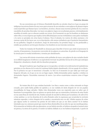 42
Revista
Digital Nº 5
LITERATURA
Confirmación
Gabriela Alemán
En sus excursiones por el Orinoco Humboldt describe un extraño ritual en el que un grupo de
indígenas incursiona dentro de una cueva para arrancar de sus entrañas a unos pájaros de plumas negras
como el petróleo que llaman tayos. Los hombres, al entrar, chocan unas enormes piedras de río y mueven
cascabeles de pezuñas disecadas. Los tayos son pájaros ciegos con un plumaje grasoso, extremadamente
sensibles al sonido, que se ofuscan cuando eso ocurre. Es el momento en que los hombres se abalanzan
sobre ellos; es una empresa que implica cierta dificultad pues son tan resbaladizos como palos ensebados
y la cueva se precipita sin aviso hacia el abismo. Para el alemán, los rostros de niños ancianos y de
cuencas vacías de los tayos son, en su descripción, sólo menos turbadores que el posterior lanzamiento
de sus polluelos. Llegado el anochecer, luego de atravesarlos, les prenden fuego. La luz perdurable y
estable que producen servirá para iluminar a los hombres en sus travesías nocturnas.
Todos los tratados de Humboldt no alcanzan para describir el terror que sintió al presenciar la
cacería, el lanzamiento y la posterior conversión de los pájaros en antorchas. Se pierde en el lenguaje de
la ciencia pero le resulta insuficiente y termina por abandonarlo.
Las cuevas del oriente ecuatoriano están pobladas de tayos; esos pájaros de ojos vaciados donde
no es difícil imaginarse el infierno o su equivalente terrenal: las pútridas tierras de la selva que anticipan
disipación y desahucio y donde sólo los desechos prosperan
Recogí el cuaderno que el geólogo que se recuperaba a mi lado en la enfermería de la plataforma
petrolera en las afueras de la costa de Louisiana había dejado abandonado y leí ese pasaje de su diario.
Fue la primera vez que oí mencionar a Ecuador. Lo hice en el momento en que sabía que tenía que
largarme del país, en el que ya no era un lugar seguro. Había demasiadas pistas regadas y estaban en
demasiados lugares. Necesitaba comenzar de nuevo. Las selvas ecuatorianas sonaron como el lugar
ideal.
*
No tenían idea de lo que estaban haciendo. Los iban a matar como a niños entrando en fuego
cruzado, pero nadie había pedido mi opinión y yo me cuidaba de darla después de ver sus pupilas
encandiladas de fuego salvador. Había visto demasiadas veces esa expresión para no saber que el
fanatismo la acompañaba. Que no opinara no quería decir que no comenzaba a hartarme de estar tirado
en esa cama llena de mierda de rata. Estaba cansado de sacudir la sábana por la mañana y de salir al río
a tirar piedras o a ver los desechos de la selva flotando sobre la espumaza que arrastraba la corriente
mientras esperaba y volver después de la comida y encontrarla otra vez ahí. ¿Había manera de evitar
que alguna noche se comieran las puntas de mis dedos sin que yo me diera cuenta? Ya lo habían
intentado una vez; entonces pensé que eran los finos dientecillos de un niño los que me mordisqueaban.
Si la sensación no hubiera sido tan placentera, no me habría movido, ni hubiera atrapado al animal entre
mi pierna y la estera de la pared y el roedor no habría chillado ni yo me hubiera despertado. A partir de
 