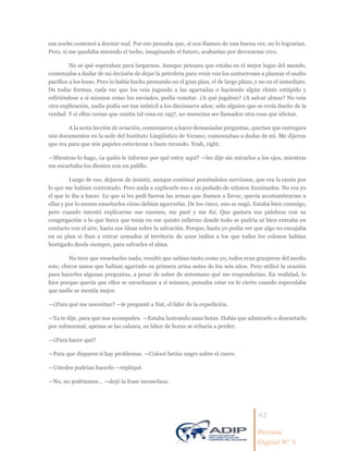 43
Revista
Digital Nº 5
esa noche comencé a dormir mal. Por eso pensaba que, si nos íbamos de una buena vez, no lo lograrían.
Pero, si me quedaba mirando el techo, imaginando el futuro, acabarían por devorarme vivo.
No sé qué esperaban para largarnos. Aunque pensara que estaba en el mejor lugar del mundo,
comenzaba a dudar de mi decisión de dejar la petrolera para venir con los santurrones a planear el asalto
pacífico a los huao. Pero lo había hecho pensando en el gran plan, el de largo plazo, y no en el inmediato.
De todas formas, cada vez que los veía jugando a las agarradas o haciendo algún chiste estúpido y
refiriéndose a sí mismos como los enviados, podía vomitar. ¿A qué jugaban? ¿A salvar almas? No veía
otra explicación, nadie podía ser tan imbécil a los diecinueve años; sólo alguien que se creía dueño de la
verdad. Y si ellos creían que existía tal cosa en 1957, no merecían ser llamados otra cosa que idiotas.
A la sexta lección de aviación, comenzaron a hacer demasiadas preguntas, querían que entregara
mis documentos en la sede del Instituto Lingüístico de Verano; comenzaban a dudar de mí. Me dijeron
que era para que mis papeles estuvieran a buen recaudo. Yeah, right.
―Mientras lo hago, ¿a quién le informo por qué estoy aquí? —les dije sin mirarlos a los ojos, mientras
me escarbaba los dientes con un palillo.
Luego de eso, dejaron de insistir, aunque continué poniéndolos nerviosos, que era la razón por
lo que me habían contratado. Pero anda a explicarle eso a un puñado de niñatos iluminados. No era yo
el que lo iba a hacer. Lo que sí les pedí fueron las armas que íbamos a llevar, quería acostumbrarme a
ellas y por lo menos enseñarles cómo debían agarrarlas. De los cinco, uno se negó. Estaba bien conmigo,
pero cuando intentó explicarme sus razones, me paré y me fui. Que gastara sus palabras con su
congregación o lo que fuera que tenía en ese quinto infierno donde todo se pudría ni bien entraba en
contacto con el aire, hasta sus ideas sobre la salvación. Porque, hasta yo podía ver que algo no encajaba
en su plan si iban a entrar armados al territorio de unos indios a los que todos los colonos habían
hostigado desde siempre, para salvarles el alma.
No tuve que enseñarles nada; resultó que sabían tanto como yo, todos eran granjeros del medio
este, chicos sanos que habían agarrado su primera arma antes de los seis años. Pero utilicé la ocasión
para hacerles algunas preguntas, a pesar de saber de antemano qué me responderían. En realidad, lo
hice porque quería que ellos se escucharan a sí mismos, pensaba estar en lo cierto cuando especulaba
que nadie se mentía mejor.
―¿Para qué me necesitan? —le pregunté a Nat, el líder de la expedición.
―Ya te dije, para que nos acompañes. —Estaba lustrando unas botas. Había que admirarlo o descartarlo
por subnormal; apenas se las calzara, su labor de horas se echaría a perder.
―¿Para hacer qué?
―Para que dispares si hay problemas. —Colocó betún negro sobre el cuero.
―Ustedes podrían hacerlo —repliqué.
―No, no podríamos… —dejó la frase inconclusa.
 