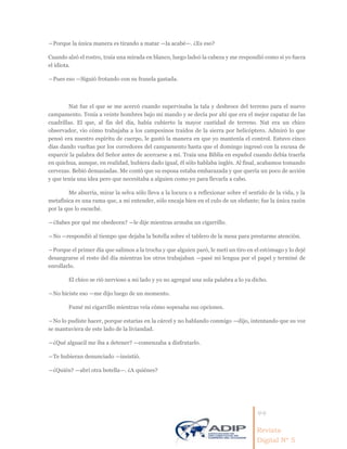 44
Revista
Digital Nº 5
―Porque la única manera es tirando a matar —la acabé—. ¿Es eso?
Cuando alzó el rostro, traía una mirada en blanco, luego ladeó la cabeza y me respondió como si yo fuera
el idiota.
―Pues eso —Siguió frotando con su franela gastada.
Nat fue el que se me acercó cuando supervisaba la tala y desbroce del terreno para el nuevo
campamento. Tenía a veinte hombres bajo mi mando y se decía por ahí que era el mejor capataz de las
cuadrillas. El que, al fin del día, había cubierto la mayor cantidad de terreno. Nat era un chico
observador, vio cómo trabajaba a los campesinos traídos de la sierra por helicóptero. Admiró lo que
pensó era nuestro espíritu de cuerpo, le gustó la manera en que yo mantenía el control. Estuvo cinco
días dando vueltas por los corredores del campamento hasta que el domingo ingresó con la excusa de
esparcir la palabra del Señor antes de acercarse a mí. Traía una Biblia en español cuando debía traerla
en quichua, aunque, en realidad, hubiera dado igual, él sólo hablaba inglés. Al final, acabamos tomando
cervezas. Bebió demasiadas. Me contó que su esposa estaba embarazada y que quería un poco de acción
y que tenía una idea pero que necesitaba a alguien como yo para llevarla a cabo.
Me aburría, mirar la selva sólo lleva a la locura o a reflexionar sobre el sentido de la vida, y la
metafísica es una rama que, a mi entender, sólo encaja bien en el culo de un elefante; fue la única razón
por la que lo escuché.
―¿Sabes por qué me obedecen? —le dije mientras armaba un cigarrillo.
―No —respondió al tiempo que dejaba la botella sobre el tablero de la mesa para prestarme atención.
―Porque el primer día que salimos a la trocha y que alguien paró, le metí un tiro en el estómago y lo dejé
desangrarse el resto del día mientras los otros trabajaban —pasé mi lengua por el papel y terminé de
enrollarlo.
El chico se rió nervioso a mi lado y yo no agregué una sola palabra a lo ya dicho.
―No hiciste eso —me dijo luego de un momento.
Fumé mi cigarrillo mientras veía cómo sopesaba sus opciones.
―No lo pudiste hacer, porque estarías en la cárcel y no hablando conmigo —dijo, intentando que su voz
se mantuviera de este lado de la liviandad.
―¿Qué alguacil me iba a detener? —comenzaba a disfrutarlo.
―Te hubieran denunciado —insistió.
―¿Quién? —abrí otra botella—. ¿A quiénes?
 