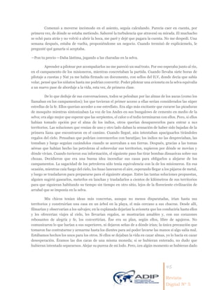 45
Revista
Digital Nº 5
Comenzó a moverse incómodo en el asiento, seguía calculando. Parecía caer en cuenta, por
primera vez, de dónde se estaba metiendo. Saboreé la turbulencia que atravesó su mirada. El muchacho
se echó para atrás y no volvió a abrir la boca, me paré y dejé que pagara la cuenta. No me despedí. Una
semana después, estaba de vuelta, proponiéndome un negocio. Cuando terminó de explicármelo, le
pregunté qué ganaría si aceptaba.
―Pon tu precio —Daba lástima, jugando a las charadas en la selva.
Aprender a pilotear por acompañarlos no me pareció un mal trato. Por eso esperaba junto al río,
en el campamento de los misioneros, mientras concretaban la partida. Cuando llevaba siete horas de
pilotaje a cuestas y Nat ya me había firmado un documento, con sellos del ILV, donde decía que sabía
volar, pensé que los niñatos hasta me podrían convertir. Poder pilotear una avioneta en la selva equivalía
a un nuevo pase de abordaje a la vida, esta vez, de primera clase.
De lo que deduje de sus conversaciones, todos se peleaban por las almas de los aucas (como los
llamaban en los campamentos); los que tuvieran el primer acceso a ellas serían considerados las súper
estrellas de la fe. Ellos querían acceder a ese estrellato. Era algo más excitante que curarse las picaduras
de mosquito mientras sintonizaban La voz de los Andes en sus bungalows de cemento en medio de la
selva; era algo mejor que esperar que las serpientes, el calor o el tedio terminaran con ellos. Pero, si ellos
habían tomado opción por el alma de los indios, otros querían desaparecerlos para entrar a sus
territorios. Las soluciones que venían de uno y otro lado daban la sensación de haber sido bajadas de la
primera liana que encontraron en el camino. Cuando llegué, aún intentaban apaciguarlos tirándoles
regalos del cielo. Pensaban que podrían convencerlos con baratijas; los indios no las despreciaban, las
tomaban y luego seguían cazándolos cuando se acercaban a sus tierras. Después, gracias a las tomas
aéreas que habían hecho las petroleras al sobrevolar sus territorios, supieron por dónde se movían y
dónde vivían. Cuando tuvieron esa información, el siguiente paso fue tirar bombas disuasivas sobre sus
chozas. Decidieron que era una buena idea incendiar sus casas para obligarlos a alejarse de los
campamentos. La sagacidad de los petroleros sólo tenía equivalencia con la de los misioneros. En esa
ocasión, mientras caía fuego del cielo, los huao lancearon el aire, esperando llegar a los pájaros de metal,
y luego se trasladaron para prepararse para el siguiente ataque. Entre las tantas soluciones propuestas,
alguien sugirió gasearlos, meterlos en lanchas y trasladarlos a cientos de kilómetros de sus territorios
para que siguieran habitando su tiempo sin tiempo en otro sitio, lejos de la floreciente civilización de
arrabal que se imponía en la selva.
Mis chicos tenían ideas más concretas, aunque no menos disparatadas, irían hasta sus
territorios y construirían una casa en un árbol en la playa, el más cercano a sus chacras. Desde allí,
filmarían y observarían a los salvajes; en la explanada dejarían la avioneta que los conduciría hasta ellos
y les ofrecerían viajes al cielo, les llevarían regalos, se mostrarían amables y, con sus corazones
rebosantes de alegría y fe, los convertirían. Ése era su plan, según ellos, libre de agujeros. No
comunicaron lo que harían a sus superiores, ni dejaron señas de a dónde irían; la única precaución que
tomaron fue contratarme y armarme hasta los dientes para así poder lavarse las manos si algo salía mal.
Estábamos hechos los unos para los otros. Si ellos se dejaban la vida en cazar almas, yo lo hacía en cazar
desesperación. Éramos las dos caras de una misma moneda; si se hubieran enterado, no dudo que
hubieran intentado separarnos. Alejar su pureza de mi lodo. Pero, ¿en algún momento se hubieran dado
 