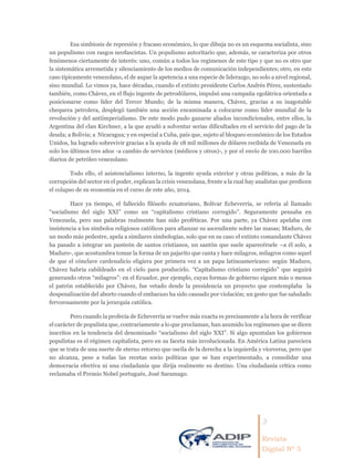 3
Revista
Digital Nº 5
Esa simbiosis de represión y fracaso económico, lo que dibuja no es un esquema socialista, sino
un populismo con rasgos neofascistas. Un populismo autoritario que, además, se caracteriza por otros
fenómenos ciertamente de interés: uno, común a todos los regímenes de este tipo y que no es otro que
la sistemática arremetida y silenciamiento de los medios de comunicación independientes; otro, en este
caso típicamente venezolano, el de aupar la apetencia a una especie de liderazgo, no solo a nivel regional,
sino mundial. Lo vimos ya, hace décadas, cuando el extinto presidente Carlos Andrés Pérez, sustentado
también, como Chávez, en el flujo ingente de petrodólares, impulsó una campaña egolátrica orientada a
posicionarse como líder del Tercer Mundo; de la misma manera, Chávez, gracias a su inagotable
chequera petrolera, desplegó también una acción encaminada a colocarse como líder mundial de la
revolución y del antiimperialismo. De este modo pudo ganarse aliados incondicionales, entre ellos, la
Argentina del clan Kirchner, a la que ayudó a solventar serias dificultades en el servicio del pago de la
deuda; a Bolivia; a Nicaragua; y en especial a Cuba, país que, sujeto al bloqueo económico de los Estados
Unidos, ha logrado sobrevivir gracias a la ayuda de 18 mil millones de dólares recibida de Venezuela en
solo los últimos tres años -a cambio de servicios (médicos y otros)-, y por el envío de 100.000 barriles
diarios de petróleo venezolano.
Todo ello, el asistencialismo interno, la ingente ayuda exterior y otras políticas, a más de la
corrupción del sector en el poder, explican la crisis venezolana, frente a la cual hay analistas que predicen
el colapso de su economía en el curso de este año, 2014.
Hace ya tiempo, el fallecido filósofo ecuatoriano, Bolívar Echeverría, se refería al llamado
“socialismo del siglo XXI” como un “capitalismo cristiano corregido”. Seguramente pensaba en
Venezuela, pero sus palabras realmente han sido proféticas. Por una parte, ya Chávez apelaba con
insistencia a los símbolos religiosos católicos para afianzar su ascendiente sobre las masas; Maduro, de
un modo más pedestre, apela a similares simbologías, solo que en su caso el extinto comandante Chávez
ha pasado a integrar un panteón de santos cristianos, un santón que suele aparecérsele –a él solo, a
Maduro-, que acostumbra tomar la forma de un pajarito que canta y hace milagros, milagros como aquel
de que el cónclave cardenalicio eligiera por primera vez a un papa latinoamericano: según Maduro,
Chávez habría cabildeado en el cielo para producirlo. “Capitalismo cristiano corregido” que seguirá
generando otros “milagros”: en el Ecuador, por ejemplo, cuyas formas de gobierno siguen más o menos
el patrón establecido por Chávez, fue vetado desde la presidencia un proyecto que contemplaba la
despenalización del aborto cuando el embarazo ha sido causado por violación; un gesto que fue saludado
fervorosamente por la jerarquía católica.
Pero cuando la profecía de Echeverría se vuelve más exacta es precisamente a la hora de verificar
el carácter de populista que, contrariamente a lo que proclaman, han asumido los regímenes que se dicen
inscritos en la tendencia del denominado “socialismo del siglo XXI”. Si algo apuntalan los gobiernos
populistas es el régimen capitalista, pero en su faceta más involucionada. En América Latina pareciera
que se trata de una suerte de eterno retorno que oscila de la derecha a la izquierda y viceversa, pero que
no alcanza, pese a todas las recetas socio políticas que se han experimentado, a consolidar una
democracia efectiva ni una ciudadanía que dirija realmente su destino. Una ciudadanía crítica como
reclamaba el Premio Nobel portugués, José Saramago.
 
