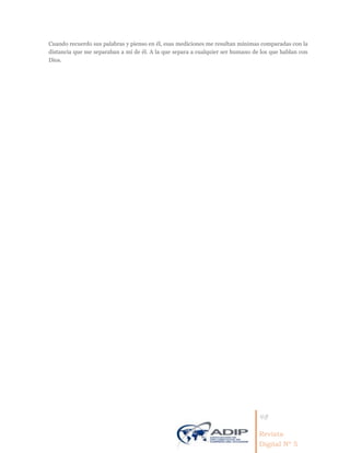 48
Revista
Digital Nº 5
Cuando recuerdo sus palabras y pienso en él, esas mediciones me resultan mínimas comparadas con la
distancia que me separaban a mí de él. A la que separa a cualquier ser humano de los que hablan con
Dios.
 