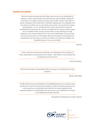 49
Revista
Digital Nº 5
FRASES CELEBRES
Entre las muchas mentiras que han dicho, hay una que me ha asombrado al
máximo, a saber, aquel pasaje en que afirman que vosotros debéis cuidaros de
mi, de que no os engañe, puesto que soy un gran orador. Porque el que ellos no
sientan vergüenza ante la idea de ser realmente refutados por mi enseguida en el
caso de que se probara que no soy ningún gran orador, eso me parece la mayor
desvergüenza; a no ser que llamen gran orador al que dice la verdad. Si
verdaderamente pensaran eso, entonces yo admitiría ser un gran orador aunque
no en el sentido de ellos. Porque como he dicho, no han aducido casi nada
verdadero; pero vosotros habréis de oír de mi la verdad integra. Pero, por Zeus,
varones de atenas que no oiréis ningún discurso sazonado y convenientemente
engalanado, como los suyos, con frases y vocablos, si no discursos simples, con
las palabras que se me van ocurriendo.
Sócrates
"De los diversos instrumentos inventados por el hombre, el mas asobroso el
libro; todos demas son extensiones de su cuerpo... Solo el libro es una extension de
la imaginacion y la memoria"
Jorge Luis Borges.
"Para tener enemigos no hace falta declarar una guerra; solo basta decir lo que
se piensa"
Martin Luter King.
"La libertad de actuar esta limitada por la finalidad humana de las acciones, pero
tambien por toma de conciencia de lo siguiente: todos los hombre perteneces a la
misma espcie y en coenciencia tienen derecho a la misma dignidad. Esta
exigencia adquiere un sentido diferente si pensamos en los ciudadanos de un pais
o en la habitantes de todo elmundo".
El espirito de la Ilustracion, Tzvetan Todorov
 