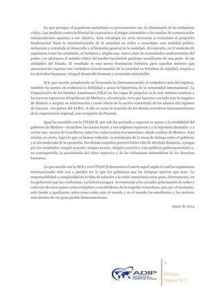 4
Revista
Digital Nº 5
Lo que persigue el populismo autoritario es precisamente eso: la eliminación de la ciudadanía
crítica. Las medidas contra la libertad de expresión y el ataque sistemático a los medios de comunicación
independientes apuntan a ese objetivo. Esta estrategia no sería necesaria si realmente el propósito
fundamental fuera la reestructuración de la sociedad en orden a consolidar una realidad política
incluyente y orientada al desarrollo y al bienestar general de la sociedad. Al contrario, en el contexto de
regímenes como los señalados, se fortalece y amplía una nueva clase de acomodados usufructuarios del
poder y se adormece el sentido crítico del pueblo haciéndole partícipe mendicante de una parte de las
utilidades del Estado. El resultado es una nueva frustración histórica para aquellos sectores que
sinceramente esperan una verdadera transformación de la sociedad en términos de equidad, respeto a
los derechos humanos, integral desarrollo humano y economía sustentable.
Si lo que sucede actualmente en Venezuela ha desenmascarado el verdadero cariz del régimen,
también ha puesto en evidencia la debilidad y acaso la hipocresía de la comunidad internacional. La
Organización de los Estados Americanos (OEA) no fue capaz de pergeñar ni la más mínima condena a
los excesos represivos del gobierno de Maduro y, al contrario, tuvo que hacerse a un lado ante la negativa
de Maduro a aceptar su intervención y como efecto de la acción concertada de los aliados del régimen
de Caracas –los países del ALBA-. A ello se suma la inacción de los demás miembros latinoamericanos
de la organización regional, con excepción de Panamá.
Igual ha sucedido con la UNASUR, que solo ha acertado a expresar su apoyo a la estabilidad del
gobierno de Maduro –lavándose las manos frente a sus orígenes espúreos y a la represión desatada- y a
enviar una misión de Cancilleres, entre los cuales consta el ecuatoriano, aliado confeso de Maduro. Esta
misión, es cierto, logró lo que ya hemos indicado: la instalación de la mesa de diálogo entre el gobierno
y el ala moderada de la oposición. Sus demás empeños parecen haber sido de absoluta distancia, a juzgar
por los resultados: ningún acuerdo, ningún avance, ningún correctivo a las políticas gubernamentales y,
en contrapartida, la persistencia del clima represivo y de las violaciones sistemáticas de los derechos
humanos.
Lo que sucede con la OEA y con UNASUR demuestra el aserto aquel según el cual los organismos
internacionales solo son o pueden ser lo que los gobiernos que los integran quieren que sean. La
responsabilidad o complicidad en la falta de solución a la crisis venezolana recae pues, directamente, en
los gobiernos que las conforman. La historia juzgará severamente a los actuales gobernantes de todos y
cada uno de estos países como cómplices y encubridores de la tragedia venezolana, que, por el momento,
solo tiende a agudizarse, solos como están ante el mundo y en el mundo los estudiantes y los sectores
más lúcidos de ese gran pueblo latinoamericano.
Junio de 2014
 