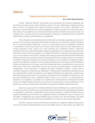 5
Revista
Digital Nº 5
DERECHO
Exigencia primera de los Derechos Humanos
Dr. Carlos Borja Martínez
La frase “Estado de Derecho” ha devenido en una moneda de uso corriente, desgastada, que
pasa de mano en mano sin que nadie se detenga a pensar en su valor, utilizada para cualquier propósito
pues lo mismo se la emplea para comprar conciencias, engañar a los incautos, desorientar a los
ignorantes o sacarle brillo para comerciar la propaganda. Se insulta al pueblo con la creencia de que la
frase dicha en tono ampuloso pero vacía de comprensión terminará calando en las mentes vacuas que
repetirán como un insulso eco las sacrosantas palabras. De ahí que es importante tratar de rescatarla
redefiniendo su sentido y profundizando en su significado.
Si bien Descartes se incomodaría al tratar de descifrar su contenido empezando por expresar lo
que no es, en este tema sí cabe iniciar desbrozando la maraña de su no intelección. Estado de Derecho
no es la situación jurídico-política de un país en el que existen leyes por abundantes, frondosas
e ”innovadoras” o silvestres que éstas sean. La razón es muy simple: las leyes no son siempre justas, no
siempre responden al bien común, son a veces expresión de la imposición tiránica o dictatorial,
responden a intereses creados de ideologías o grupos de poder fáctico, etc. y ninguna de estas situaciones
de la misma esencia de la ley responden a un “Estado de Derecho”. A más de esta situación que tiene
que ver con la misma esencia de la ley, también cabe anotar que existe otra desviación del mal llamado
Estado de Derecho que se produce cuando la interpretación de la ley es arbitraria pues se la acomoda a
la voluntad del que tiene el poder en sus manos sin importar a veces ni siquiera el verdadero sentido y
acepción de las palabras o términos. Un tercer aspecto que interviene en el campo minado del Estado de
Derecho es la aplicación de la ley pues no solo la autoridad que exige su cumplimiento es tan sumisa al
poder que la coloca en la cuerda floja sino que aun los jueces, que deben juzgar y discernir por su
cumplimiento, se han convertido en cómplices del poder omnímodo, callados y sumisos ante la
autoridad, receptores de sentencias pre-elaboradas y vehículos para la intimidación más abyecta y que
han transformado la espada de la justicia en una espada de Damocles que pende sobre cualquiera que
pretenda desenmascarar el abuso, la corrupción o el despotismo de la autoridad. En resumen, por más
que exista abundancia de leyes y abultados códigos, si éstas o no son justas, o su interpretación no
responde ni a su espíritu ni a su objetivo o si su aplicación es nada más que un instrumento del poder
no hay un verdadero Estado de Derecho, por más que se lo promocione en spots publicitarios o se lo
declame aun en foros internacionales convertidos en cenáculos de la doble moral internacional.
Entonces en qué consiste el verdadero Estado de Derecho? Refirámonos, en primer término a
su origen. Sin entrar a la palestra en la cual siempre se han enfrentado las tesis genéricamente llamadas
ius-naturalista y positivista, es indiscutible que de la misma naturaleza y esencia del hombre nace un
conjunto de derechos que, de acuerdo con su dignidad esencial, le permiten ser lo que es y avanzar en el
desarrollo y cumplimiento de sus potencialidades para convertirse en la “persona humana” que nació
como tal y que debe desarrollar todas sus potencialidades en el marco de una sociedad organizada.
El existir y accionar de la persona humana en medio de sus congéneres implica la existencia de
una serie de normas fundamentales que no nacen de ningún consenso o pacto social pues nadie ni lo
 