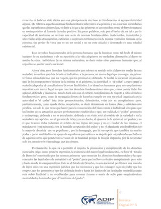 6
Revista
Digital Nº 5
recuerda ni habrían sido dados con esa plenipotencia sin base ni fundamento ni representatividad
alguna. Me refiero a aquellas normas fundamentales inherentes a la persona y no a normas secundarias
que las especifican o desarrollan, es decir a lo que a las primeras se las considera como el derecho natural
en contraposición al llamado derecho positivo. En pocas palabras, solo por el hecho de ser tal y por la
capacidad de realizarse se derivan una serie de normas fundamentales, inalienables, inmutables y
universales cuya desaparición, extinción o supresión terminaría con la misma condición humana de la
persona, sin perder de vista que es un ser social y no un ente aislado y desterrado en una soledad
existencial.
Esos derechos fundamentales de la persona humana que la iluminan como tal desde el mismo
instante de su nacimiento o de su aparición a la vida adquieren su verdadera dimensión al darse en
medio de otros individuos de su misma naturaleza, es decir entre otras personas humanas que, al
organizarse, conforman la sociedad.
Ahora bien, esos derechos fundamentales que cobran su sentido solo al darse en medio de una
sociedad, necesitan que ésta brinde al individuo, a la persona, un marco legal que consagre, en primer
término, estos derechos que los respete, que los promueva y defienda. Al hablar de sociedad organizada
uno de los componentes básicos de la misma es el gobierno, la autoridad o “el poder” a cuyo cargo la
sociedad deposita el cumplimiento de estas finalidades. Los derechos humanos para su cumplimiento
necesitan este marco legal no que cree los derechos fundamentales sino que, como queda dicho los
aplique, defienda y promueva. Esto lo hará solo con el estricto cumplimiento de respeto a estos derechos
fundamentales pero, como la encargada directa de hacerlos cumplir en una sociedad organizada es la
autoridad o “el poder” ésta debe promocionarlos, defenderlos, velar por su cumplimiento pero,
particularmente, como queda dicho, respetarlos, es decir determinar en forma clara y estrictamente
jurídica, no solo lo que tiene que hacer para la consecución del bien común e individual sino para que
los límites de su actuación queden perfectamente establecidos y que, en realidad, el “poder” promueva
y no imponga, defienda y no se extralimite, defienda y no viole, esté al servicio de la sociedad y no la
sociedad a su capricho, sea el garante de la ley y no su dueño, el ejecutor de la voluntad del pueblo y no
el que tiranice dicha voluntad, el árbitro de las reglas del juego y no el creador de las mismas, el
mandatario (con minúscula) en la humilde aceptación del poder, y no el Mandante ensoberbecido por
la mayoría obtenida por su populismo , por la demagogia, por la corrupción que también da mucho
poder o por el multitudinario apoyo de seguidores que están en su séquito por las prebendas recibidas o
de aquellos otros que perdieron la visión de la finalidad porque la miopía impuesta por la necesidad
solo les permite ver el mendrugo que les ofrecen.
Precisamente, lo que va a permitir el respeto, la promoción y cumplimiento de los derechos
esenciales exige, como primera expresión, la existencia del marco legal fundamental, es decir el “Estado
de Derecho” constituido por las normas primeras que enuncian los derechos fundamentales y las que
conceden las facultades a la autoridad o al “poder” para que las lleve a efectivo cumplimiento pero solo
y hasta donde le sean permitidas. Esto es el Estado de Derecho, no una sociedad perdida en una maraña
de leyes sino con una expresión jurídica que los reconozca y que los consagre bajo un poder que los
respete, que los promueva y que los defienda desde y hasta los límites de las facultades concedidas para
esta noble finalidad y no establecidas para coronar tiranos o servir de solio para esquizofrénicas
mentalidades dominadas por el “síndrome del poder”.
 