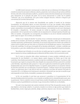7
Revista
Digital Nº 5
La doble moral, nacional o internacional, es nada más que un eufemismo de la hipocresía que
consiste en actuar de una manera arbitraria, abusiva, prepotente, tras la máscara de que actúa en defensa
de la ley, del orden, de los principios (cuáles?), y aun de los mismos derechos humanos que se los pisotea
para mantenerse en el pináculo del poder. En la escena internacional se oculta tras la palabra
“soberanía” que, al no entendérsela, sirve para ocultar cualquier desacato, violación o desprecio por
conveniencia de la norma internacional.
Hipocresía que de la manera más desenfadada aun cambia el sentido de los términos
inventándose, sin referéndum alguno, un nuevo diccionario en el que, por ejemplo, crítica significa
desacato a la majestad del poder; protesta, traición a la patria; resistencia es igual a sabotaje y el criterio
propio, característica irrenunciable de la inteligencia humana, será sinónimo en este nuevo diccionario
de estupidez o drogadicción. El mismo concepto de verdad no significa ya la concordancia del
pensamiento o de la expresión con la realidad, sino la expresión de la voluntad suprema del poder que
debe ser acatada , corresponda o no corresponda a la realidad; la vara de la voluntad omnímoda del
poder separa las aguas de la verdad y de la falsedad.
Si bien en un “estado de derecho” la norma, la ley es elemento esencial para el ordenamiento
jurídico de la sociedad y del Estado que establece, determina, especifica y define los objetivos de una
sociedad organizada y perfectamente constituida, no son menos importantes los límites que establece la
misma norma al poder para que éste actúe en el ejercicio de las facultades que expresa y unívocamente
le han sido conferidas y no de paso al atropello de los derechos individuales o sociales, conferidos por
la ley positiva o, peor aún, establecidos por la ley inherente a la misma dignidad de la persona humana.
Recordemos que el Estado no es un fin sino un medio para que la sociedad se organice y para
que se respeten las normas establecidas para la obtención del bien común y de la convivencia social.
Por lo tanto su actuación debe ceñirse estrictamente al marco jurídico establecido para la
consecución de esta finalidad y, en manera alguna, puede traspasar los límites que le han sido
conferidos. Estos límites precisamente se establecen bajo dos modalidades principales. La primera, toda
la normativa que regula su actuación debe estar dirigida a la consecución del bien común de la sociedad
y del individuo, especialmente debe promover y velar por la aplicación irrestricta de aquellos derechos
fundamentales que nacen de la dignidad humana. La segunda, jamás podrán en su actuación vulnerar
los derechos esenciales que son inherentes a la persona humana. Cualquier manera de la que pretenda
valerse un gobernante para ir más allá de estas dos condiciones esenciales del ejercicio del poder lo
convertirá a él o a su régimen en un instrumento autoritario o dictatorial por más que se escude en que
está amparado en la ley hecha a la medida y semejanza de su ambición.
La ley, así concebida, lo que tiene que promover y garantizar es el mantenimiento de los
derechos fundamentales de la persona, y no es ni puede ser producto de la voluntad del gobernante, peor
su patrimonio. Todo lo contrario, la Ley es la que limita al poder del gobernante, la que circunscribe en
términos exactos la posibilidad de su accionar, la que circunscribe el ámbito de sus facultades.
Por qué es tan importante este carácter restrictivo de la Ley? Hay dos grandes razones, una de
tipo objetivo y otra de tipo subjetivo. La primera, el poder en sí mismo es algo positivo que implica la
facultad física, moral y legal para controlar, dirigir, sancionar, imponer, usar, favorecer, administrar ,
 
