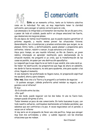 Este es un momento crítico, tanto en la historia colectiva
como en la individual. Por eso, es muy importante tener la claridad
suficiente, para escoger el camino correcto para mi vida.
Las amenazas a la integridad y al bienestar son muchas. De un día para otro,
a pesar de todo el cuidado, puedo sufrir un choque emocional tan fuerte,
que desmorone mis mejores planes.
Es una época de tantas incertidumbres, que no puedo siquiera garantizar el
próximo segundo, y mucho menos prever las situaciones futuras.
Generalmente, las circunstancias y pruebas existenciales que surgen, no se
planean. Entre tanto, y definitivamente, puedo planear y prepararme para
enfrentar, tolerar, resistir o vencer, lo que estuviera a mi alcance.
Hace poco tiempo, en una reunión informal, en Rio de Janeiro, un joven
médico interesado en aprender meditación, pero desilusionado de la
situación mundial, me preguntó si yo creía, que la transformación de las
cosas es posible, sin pasar por una destrucción apocalíptica
Le respondí que lo que importa no es tanto lo que vendrá, sino como seré yo.
De haber tal destrucción, los preparativos que haga de ahora en adelante,
me darán la fuerza necesaria, no solo para ayudarme, sino para ayudar a los
otros, llegado el momento.
Si ese momento tan profetizado no llegara nunca, mi preparación espiritual
me ayudará, ahora y para siempre.
Una vez, Dios vino a la Tierra y le preguntó a un hombre de negocios:
- Si pudiese escoger, ¿dónde preferiría usted instalar su negocio, en el
paraíso o en el infierno?
El dijo:
-En la división entre los dos.
-¿Por qué?
-De ese modo, puedo negociar con los dos lados. Si uno no fuera bien,
siempre puedo dirigirme al otro.
Todos tenemos un poco de ese comerciante. En tanto buscamos la paz, con
todo nuestro esfuerzo, continuamos manteniendo actividades paralelas, que
sabemos que son contrarias a la paz. A veces negociamos con el paraíso, a
veces con el infierno
Si soy serio en mi propuesta de llevar una vida pacífica, tengo que escoger
muy bien mis actividades, y cómo y cuándo negociar, con las diversas
situaciones que me rodean.
                                                      Ken O Donnell




                                    10
 