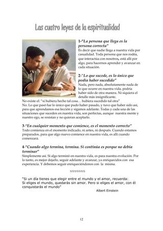 1-“La persona que llega es la
                                      persona correcta”
                                      Es decir que nadie llega a nuestra vida por
                                      casualidad. Toda persona que nos rodéa,
                                      que interactúa con nosotros, está allí por
                                      algo, para hacernos aprender y avanzar en
                                      cada situación.

                                      2-“Lo que sucede, es lo único que
                                      podía haber sucedido”
                                        Nada, pero nada, absolutamente nada de
                                        lo que ocurre en nuestra vida, podría
                                        haber sido de otra manera. Ni siquiera el
                                        detalle más insignificante.
No existe el: “si hubiera hecho tal cosa… hubiera sucedido tal otra”
No. Lo que pasó fue lo único que pudo haber pasado, y tuvo que haber sido así,
para que aprendamos esa lección y sigamos adelante. Todas y cada una de las
situaciones que suceden en nuestra vida, son perfectas, aunque nuestra mente y
nuestro ego, se resistan y no quieran aceptarlo.

3-“En cualquier momento que comience, es el momento correcto”
Todo comienza en el momento indicado, ni antes, ni después. Cuando estamos
preparados, para que algo nuevo comience en nuestra vida, es allí cuando
comenzará.

4-“Cuando algo termina, termina. Si continúa es porque no debía
terminar”
Simplemente así. Si algo terminó en nuestra vida, es para nuestra evolución. Por
lo tanto, es mejor dejarlo, seguir adelante y avanzar, ya enriquecidos con esa
experiencia. Y debemos seguir enriqueciéndonos con la misma.

                          


“Si un día tienes que elegir entre el mundo y el amor, recuerda:
Si eliges el mundo, quedarás sin amor. Pero si eliges el amor, con él
conquistarás el mundo”
                                                   Albert Einstein




                                        12
 