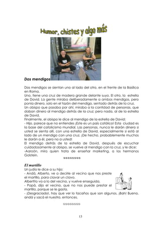 




Dos mendigos

Dos mendigos se sientan uno al lado del otro, en el frente de la Basílica
en Roma.
Uno, tiene una cruz de madera grande delante suyo. El otro, la estrella
de David. La gente miraba deliberadamente a ambos mendigos, pero
ponía dinero, solo en el tazón del mendigo, sentado detrás de la cruz.
Un obispo que pasaba por ahí, miraba a la cantidad de personas, que
daban dinero al mendigo detrás de la cruz; pero nada, al de la estrella
de David.
Finalmente, el obispo le dice al mendigo de la estrella de David:
- Hijo, parece que no entiendes ¡Este es un país católico! Esta ciudad es
la base del catolicismo mundial. Las personas, nunca le darán dinero si
usted se sienta allí, con una estrella de David, especialmente si está al
lado de un mendigo con una cruz. ¡De hecho, probablemente muchos
le darán a él, pero no a usted!
El mendigo detrás de la estrella de David, después de escuchar
cuidadosamente al obispo, se vuelve al mendigo con la cruz, y le dice:
-Aaroón, mira quien trata de enseñar marketing, a los hermanos
Golstein.



El martillo
Un judío le dice a su hijo:
- Andá, Alberto, ve a decirle al vecino que nos preste
el martillo, para clavar un clavo.
Albertito va a lo del vecino, y vuelve enseguida.
- Papá, dijo el vecino, que no nos puede prestar el
martillo, porque se le gasta.
- ¡Desgraciado!, hay que ver lo tacaños que son algunos. ¡Bah! Bueno,
andá y sacá el nuestro, entonces.
                              




                                          13
 