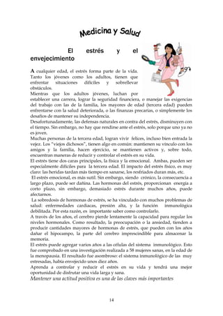 El              estrés          y      el
envejecimiento
A cualquier edad, el estrés forma parte de la vida.
Tanto los jóvenes como los adultos, tienen que
enfrentar     situaciones    difíciles   y     sobrellevar
obstáculos.
Mientras que los adultos jóvenes, luchan por
establecer una carrera, lograr la seguridad financiera, o manejar las exigencias
del trabajo con las de la familia, los mayores de edad (tercera edad) pueden
enfrentarse con la salud deteriorada, o las finanzas precarias, o simplemente los
desafíos de mantener su independencia.
Desafortunadamente, las defensas naturales en contra del estrés, disminuyen con
el tiempo. Sin embargo, no hay que rendirse ante el estrés, solo porque uno ya no
es joven.
Muchas personas de la tercera edad, logran vivir felices, incluso bien entrada la
vejez. Los “viejos dichosos”, tienen algo en común: mantienen su vínculo con los
amigos y la familia, hacen ejercicio, se mantienen activos y, sobre todo,
encuentran maneras de reducir y controlar el estrés en su vida.
El estrés tiene dos caras principales, la física y la emocional. Ambas, pueden ser
especialmente difíciles para la tercera edad. El impacto del estrés físico, es muy
claro: las heridas tardan más tiempo en sanarse, los resfriados duran más, etc.
 El estrés emocional, es más sutil. Sin embargo, siendo crónico, la consecuencia a
largo plazo, puede ser dañina. Las hormonas del estrés, proporcionan energía a
corto plazo, sin embargo, demasiado estrés durante muchos años, puede
afectarnos.
 La sobredosis de hormonas de estrés, se ha vinculado con muchos problemas de
salud: enfermedades cardiacas, presión alta, y la función inmunológica
debilitada. Por esta razón, es importante saber como controlarlo.
A través de los años, el cerebro pierde lentamente la capacidad para regular los
niveles hormonales. Como resultado, la preocupación o la ansiedad, tienden a
producir cantidades mayores de hormonas de estrés, que pueden con los años
dañar el hipocampo, la parte del cerebro imprescindible para almacenar la
memoria.
El estrés puede agregar varios años a las células del sistema inmunológico. Esto
fue comprobado en una investigación realizada a 58 mujeres sanas, en la edad de
la menopausia. El resultado fue asombroso: el sistema inmunológico de las muy
estresadas, había envejecido unos diez años.
Aprenda a controlar y reducir el estrés en su vida y tendrá una mejor
oportunidad de disfrutar una vida larga y sana.
Mantener una actitud positiva es una de las claves más importantes



                                       14
 