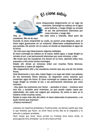 Un                       cisne chapuceaba alegremente en un lago de
                               montaña. Sumergió su cabeza en el agua
                                 para beberla, y luego dirigió su mirada
                                  al sol. Así permaneció silencioso por
                                 unos minutos, y luego dijo:
-Hoy el                      día está claro y soleado, ideal para los
cazadores. Me iré de aquí.
Cuando el cisne emprendió su vuelo, se oyeron unos disparos, pero el
cisne logró guarecerse en un matorral. Observaba cuidadosamente lo
que pasaba. De pronto vió un casco en donde se depositaba el agua de
la lluvia.
- Se nota que aquí descansaron algunos soldados.
El cisne sumergió su cabeza en el casco, bebió agua, y luego dirigió su
mirada al sol, y así permaneció silencioso por unos minutos, y dijo:
-Me huele que los cazadores me tienen en la mira, además estoy muy
expuesto a mis otros tantos enemigos.
Desde allí, divisó un inmenso árbol con muchas flores blancas,
semejantes a copos de algodón.
-Me resguardaré allá y los cazadores creerán que soy una de las tantas
flores.
Voló libremente y muy alto, hasta llegar a la copa del árbol. Los pétalos
de las hermosas flores blancas, se disponían como tazones que
contenían agua de lluvia. El cisne sumergió su cabeza para beberla, y
luego dirigió su mirada al sol, y así permaneció silencioso por unos
minutos.
- Hoy pasé los exámenes con honor – pensaba el cisne – mañana será
otro día, y también seré victorioso, ya que puedo captar cosas por
adelantado. Así nada me cogerá por sorpresa. Es como si esto ya lo
hubiera vivido muchas veces.
Desde la copa más alta del árbol, el cisne observaba el panorama, y no
pudo menos que expresar:
-¡Pobres hombres!!!

Lidiamos con nuestros problemas y frustraciones, sin darnos cuenta que todo
lo que tenemos que hacer, es mirar hacia arriba…Esa es la respuesta y la
solución a cualquier problema.
¡Solo tienes que mirar hacia arriba! La tristeza mira hacia atrás, la
preocupación mira alrededor. ¡La fe mira hacia arriba!




                                     5
 